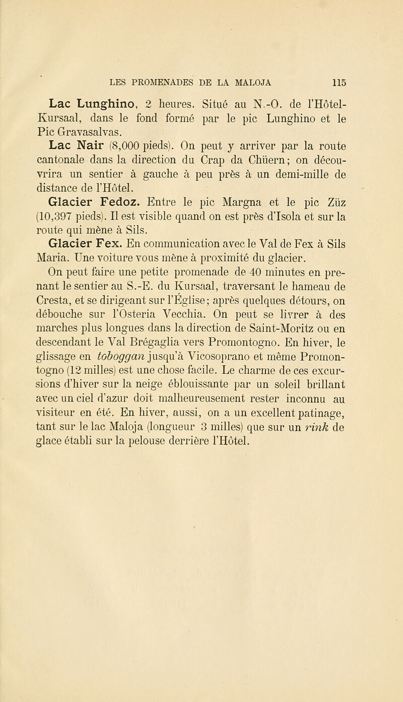 Lac Lunghino, 2 heures. Situé au N.-O. de l'Hôtel- Kursaal, dans le fond formé par le pic Lunghino et le Pic Gravasalvas. Lac Nair (8,000 pieds). On peut y arriver par la route cantonale dans la direction du Crap da Chiïern; on décou- vrira un sentier à gauche à peu près à un demi-mille de distance de l'Hôtel. Glacier Fedoz. Entre le pic Margna et le pic Ziïz (10,397 pieds). Il est visible quand on est près d'Isola et sur la route qui mène à Sils. Glacier Fex. En communication avec le Val de Fex à Sils Maria. Une voiture vous mène à proximité du glacier. On peut faire une petite promenade de 40 minutes en pre- nant le sentier au S.-E. du Kursaal, traversant le hameau de Cresta, et se dirigeant sur l'Eglise; après quelques détours, on débouche sur l'Osteria Vecchia. On peut se livrer à des marches plus longues dans la direction de Saint-Moritz ou en descendant le Val Brégaglia vers Promontogno. En hiver, le glissage en toboggan jusqu'à Vicosoprano et même Promon- togno (12 milles) est une chose facile. Le charme de ces excur- sions d'hiver sur la neige éblouissante par un soleil brillant avec un ciel d'azur doit malheureusement rester inconnu au visiteur en été. En hiver, aussi, on a un excellent patinage, tant sur le lac Maloja (longueur 3 milles) que sur un rink de glace établi sur la pelouse derrière l'Hôtel.