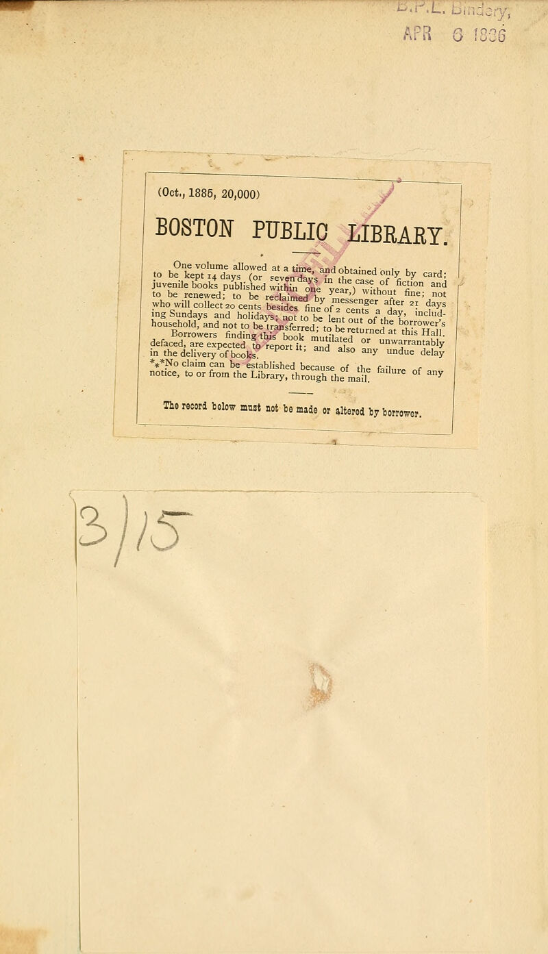 • -i G ÎCC3 (Oct.; 1885, 20,000) BOSTON PUBLIC LIBRARY. juvénile bookt PublisU wl^n o^ year )thlt Cfi'°n and to be renewed; to be reclaimpH K„ ™ '' Wltn0t fine; not whowUl collecte centes SeTt^ofTceTtf a Iv 'Ld? ingSundays and holidavs- not to b* l»„t ./ l y' ,ncIud- householdfand not tp be^ânXred^tôîe Zltîlt tTuIu de^nr^^fo^po^t mrsd0 - ~„Siy- in the deliveiy of books S° My Undue delay ***No claim can be established because nf f),» fo-i r notice, toorfromtheLibrary.throughîhemâ 6 °f My The record below mnst not be made or altered by borrower.