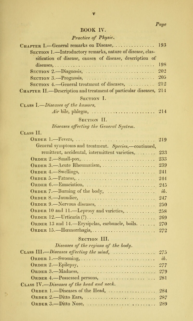 Page BOOK IV. Practice of Physic. Chapter I.—General remarks on Disease, 193 Section 1.—Introductory remarks, nature of disease, clas- sification of disease, causes of disease, description of diseases, 198 Section 2.—Diagnosis, 202 Section 3.—Prognosis, 205 Section 4.—General treatment of diseases, 212 Chapter II.—Description and treatment of particular diseases, 214 Section I. Class I.—Diseases of the humors. Air bile, phlegm, , 214 Section II. Diseases affecting the General Sustem. Class II. Order 1.—Fevers, 219 General symptoms and treatment. Species,—continued, remittent, accidental, intermittent varieties, 233 Order 2.—Small-pox, 233 Order 3.—xVcute Rheumatism, 239 Order 4.—Swellings, 241 Order 5.—Fatness, 244 Order 6.—Emaciation, 245 Order 7.—Burning of the bod}', ib. Order 8.—Jaundice, 247 Order 9.—Nervous diseases, 250 Order 10 and 11.—Leprosy and varieties, 258 Order 12.—Urticaria (?) 269 Order 13 and 14.—Erysipelas, carbuncle, boils 270 Order 15.—Hcemorrhagia, 272 Section III. Diseases of the regions of the body. Class III.—Diseases affecting the mind, 275 Order 1.—Swooning, ib. Order 2.—Epilepsy, 277 Order 3.—Madness, 279 Order 4.—Possessed persons, 281 Class IV.—Diseases of the head and neck. Order 1.—Diseases of the Head, 284 Order 2.—Ditto Ears, 287 Order 3.—Ditto Nose, 289