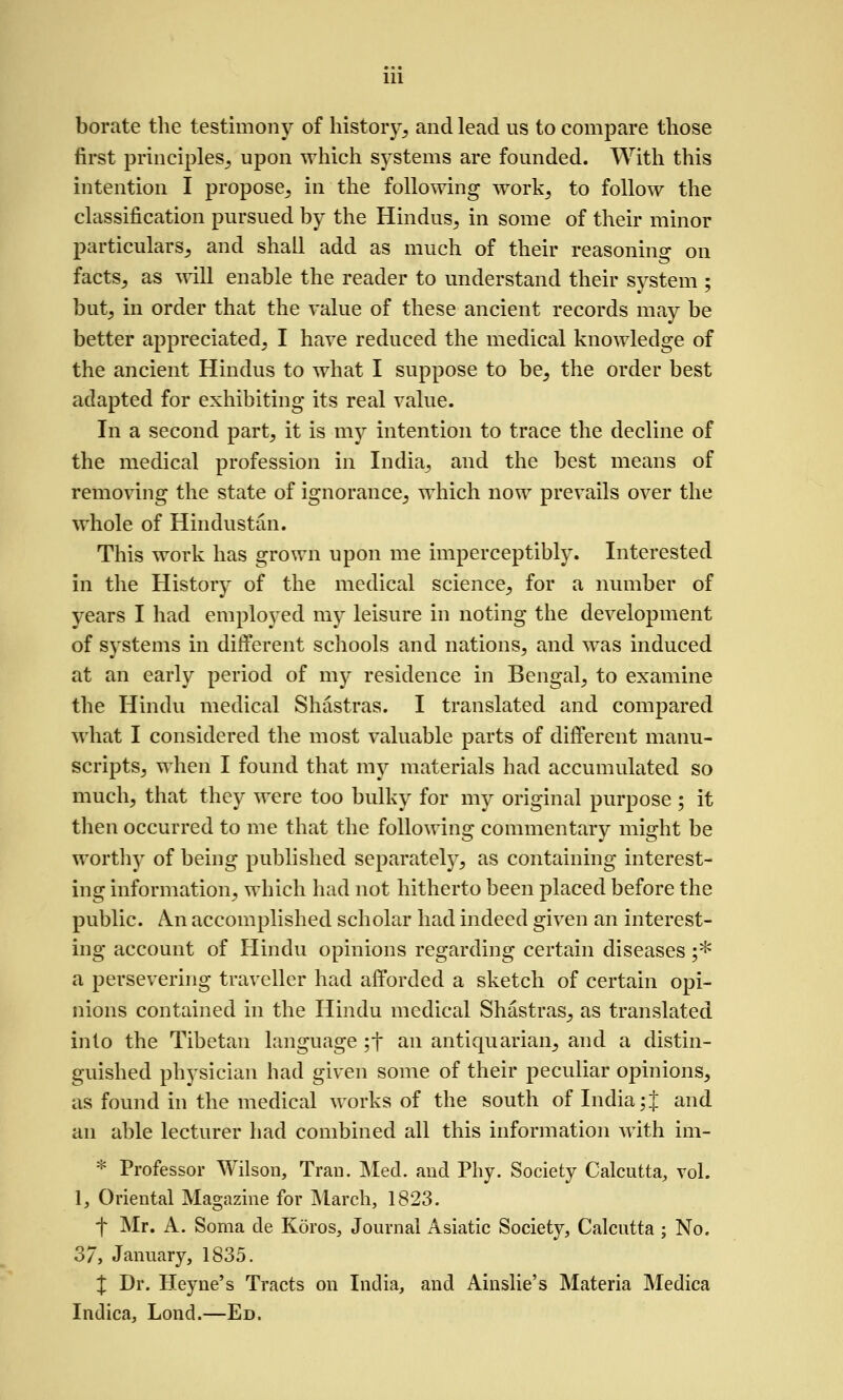 borate the testimony of history, and lead us to compare those first principles, upon which systems are founded. With this intention I propose, in the following work, to follow the classification pursued by the Hindus, in some of their minor particulars, and shall add as much of their reasoning on facts, as will enable the reader to understand their system ; but, in order that the value of these ancient records may be better appreciated, I have reduced the medical knowledge of the ancient Hindus to what I suppose to be, the order best adapted for exhibiting its real value. In a second part, it is my intention to trace the decline of the medical profession in India, and the best means of removing the state of ignorance, which now prevails over the whole of Hindustan. This work has grown upon me imperceptibly. Interested in the History of the medical science, for a number of years I had employed my leisure in noting the development of systems in different schools and nations, and was induced at an early period of mj'^ residence in Bengal, to examine the Hindu medical Shastras. I translated and compared what I considered the most valuable parts of different manu- scripts, when I found that my materials had accumulated so much, that they were too bulky for my original purpose ; it then occurred to me that the following commentary might be worthy of being published separately, as containing interest- ing information, which had not hitherto been placed before the public. An accomplished scholar had indeed given an interest- ing account of Hindu opinions regarding certain diseases ;* a persevering traveller had afforded a sketch of certain opi- nions contained in the Hindu medical Shastras, as translated into the Tibetan language ;t an antiquarian, and a distin- guished physician had given some of their peculiar opinions, as found in the medical works of the south of India;J and an able lecturer had combined all this information with im- * Professor Wilson, Trau. Med. and Phy. Society Calcutta, toL 1, Oriental Magazine for IMarch, 1823. f Mr. A. Soma de Koros, Journal Asiatic Society, Calcutta ; No. 37, January, 1835. % Dr. Heyne's Tracts on India, and Ainslie's Materia Medica Indica, Lond.—Ed.