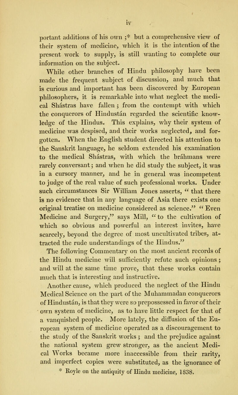 portant additions of his own ;* but a comprehensive view of their system of medicine^ which it is the intention of the present work to supply^ is still wanting to complete om* information on the subject. While other branches of Hindu philosophy have been made the frequent subject of discussion, and much that is curious and important has been discovered by European philosophers, it is remarkable into what neglect the medi- cal Shastras have fallen ; from the contempt with which the conquerors of Hindustan regarded the scientific know- ledge of the Hindus. This explains, why their system of medicine was despised, and their works neglected, and for- gotten. When the English student directed his attention to the Sanskrit language, he seldom extended his examination to the medical Shastras, with which the brahmans were rarely conversant; and when he did study the subject, it was in a cursory manner, and he in general was incompetent to judge of the real value of such professional works. Under such circumstances Sir William Jones asserts,  that there is no evidence that in any language of Asia there exists one original treatise on medicine considered as science.^^ ^^ Even Medicine and Surgery,'^ says Mill, ^^ to the cviltivation of which so obvious and powerful an interest invites, have scarcely, beyond the degree of most uncultivated tribes, at- tracted the rude understandings of the Hindus. The following Commentary on the most ancient records of the Hindu medicine will sufficiently refute such opinions ; and will at the same time prove, that these works contain much that is interesting and instructive. Another cause, which produced the neglect of the Hindu Medical Science on the part of the Muhammadan conquerors of Hindustan, is that they were so prepossessed in favor of their own system of medicine, as to have little respect for that of a vanquished people. More lately, the diffusion of the Eu- ropean system of medicine operated as a discouragement to the study of the Sanskrit works ; and the prejudice against the national system grew stronger, as the ancient Medi- cal Works became more inaccessible from their rarity, and imperfect copies were substituted, as the ignorance of * Royle on the antiquity of Hindu medicine, 1838.