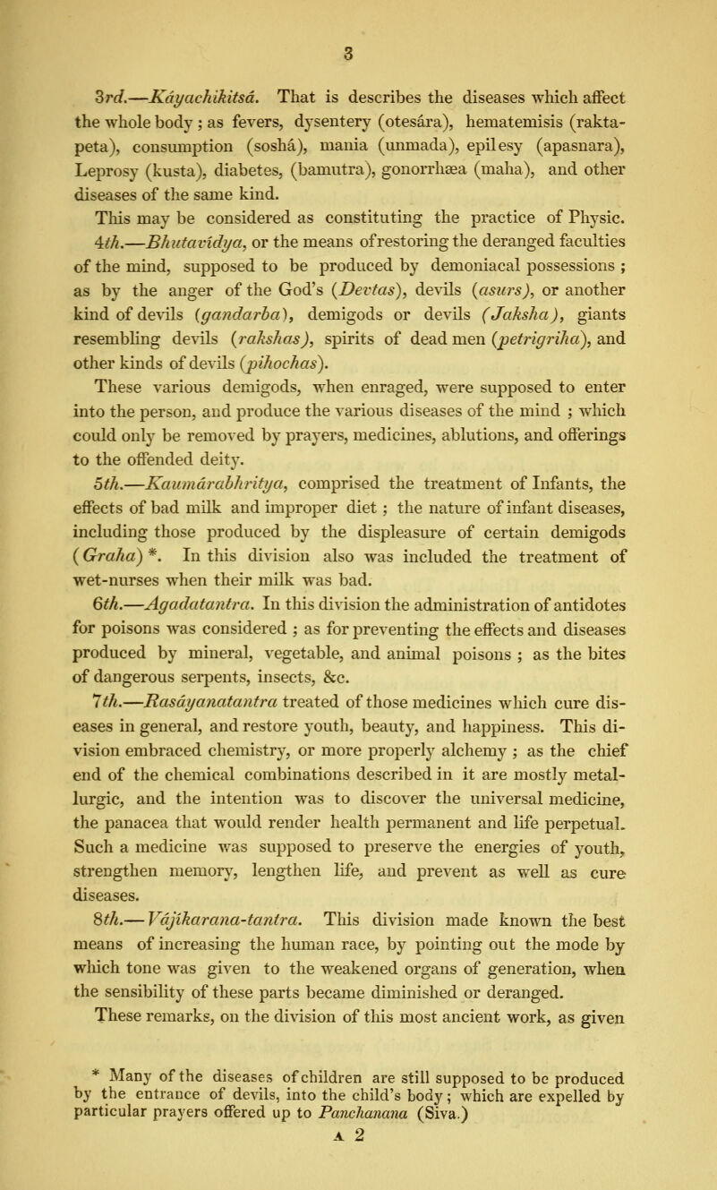 Srd.—Kayachikitsd. That is describes the diseases which affect the whole body ; as fevers, dysentery (otesara), hematemisis (rakta- peta), consumption (sosha), mania (umnada), epilesy (apasnara), Leprosy (kusta), diabetes, (bamutra), gonorrhaea (maha), and other diseases of the same kind. This may be considered as constituting the practice of Physic. 4.th.—Bhutavidya^ or the means ofrestormg the deranged faculties of the mind, supposed to be produced by demoniacal possessions ; as by the anger of the God's (Devfas), de^dls (asurs), or another kind of devils {gandarba), demigods or devils (Jaksha), giants resembling devils (rakshas), spirits of dead men (pefrigriha), and other kinds of devils {pihochas). These various demigods, when enraged, were supposed to enter into the person, and produce the various diseases of the mind ; which could onl)' be removed by prayers, medicines, ablutions, and offerings to the offended deity. 6th.—Kaumdrabhritya, comprised the treatment of Infants, the effects of bad milk and unproper diet; the nature of infant diseases, including those produced by the displeasure of certain demigods (Graha) *. In this division also was included the treatment of wet-nurses when their milk was bad. 6th.—Agadatantra. In tliis division the administration of antidotes for poisons was considered ; as for preventing the effects and diseases produced by mineral, vegetable, and animal poisons ; as the bites of dangerous serpents, insects, &c. *Jth.—Rasdyanatantra treated of those medicines which cure dis- eases in general, and restore youth, beauty, and happiness. This di- vision embraced chemistry, or more properly alchemy ; as the chief end of the chemical combinations described in it are mostly metal- lurgic, and the intention was to discover the universal medicine, the panacea that would render health permanent and life perpetual. Such a medicine was supposed to preserve the energies of youth, strengthen memor}^, lengthen life, and prevent as well as cure diseases. ^th.— Vdjikarana-tantra. This division made known the best means of increasing the human race, by pointing out the mode by which tone was given to the weakened organs of generation, when the sensibility of these parts became diminished or deranged. These remarks, on the di%dsion of this most ancient work, as given * Many of the diseases of children are still supposed to be produced by the entrance of devils, into the child's body; which are expelled by particular prayers offered up to Panchanana (Siva.)
