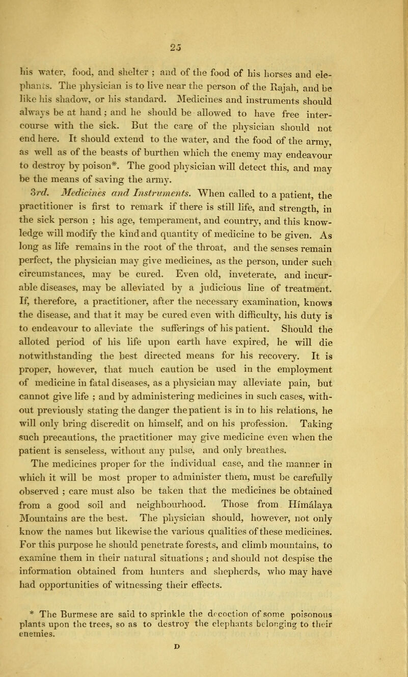 his water, food, and shelter ; and of the food of his liorses and elc- phauis. The physician is to live near the person of the Rajah, and be like his shadow, or his standard. Medicines and instruments should always be at hand; and he should be allowed to have free inter- course with the sick. But the care of the physician should not end here. It should extend to the water, and the food of the army, as well as of the beasts of burthen which the enemy may endeavour to destroy by poison*. The good physician will detect this, and may be the means of sa\'ing the army. Srd. Medicines and Instruments. When called to a patient the practitioner is first to remark if there is still life, and strength, in the sick person ; his age, temperament, and country, and this knov/- ledge will modify the kind and quantity of medicine to be given. As long as life remains in the root of the throat, and the senses remain perfect, the physician may give medicines, as the person, under such circmnstances, may be cured. Even old, inveterate, and incur- able diseases, may be alleviated by a judicious line of treatment. If, therefore, a practitioner, after the necessary examination, knows the disease, and that it may be cured even with difficulty, his duty is to endeavour to alle\date the sufferings of his patient. Should the alloted period of his life upon earth have expired, he will die notwithstanding the best directed means for his recovery. It is proper, however, that much caution be used in the employment of medicine in fatal diseases, as a physician may alleviate pain, but cannot give life ; and by administering medicines in such cases, with- out previously stating the danger the patient is in to his relations, he will only bring discredit on himself, and on his profession. Taking such precautions, the practitioner may give medicine even when the patient is senseless, without any pulse, and only breathes. The medicines proper for the individual case, and the manner in which it will be most proper to administer them, must be carefully observed ; care must also be taken that the medicines be obtained from a good soil and neighbourhood. Those from Himalaya Mountains are the best. The physician should, however, not only know the names but likewise the various qualities of these medicines. For this purpose he should penetrate forests, and climb mountains, to examine them in their natural situations; and should not despise the information obtained from hunters and shepherds, who may have had opportunities of witnessing their effects. * The Burmese are said to sprinkle the decoction of some poisonous plants upon the trees, so as to destroy tlie elephants belonging to their enemies. D