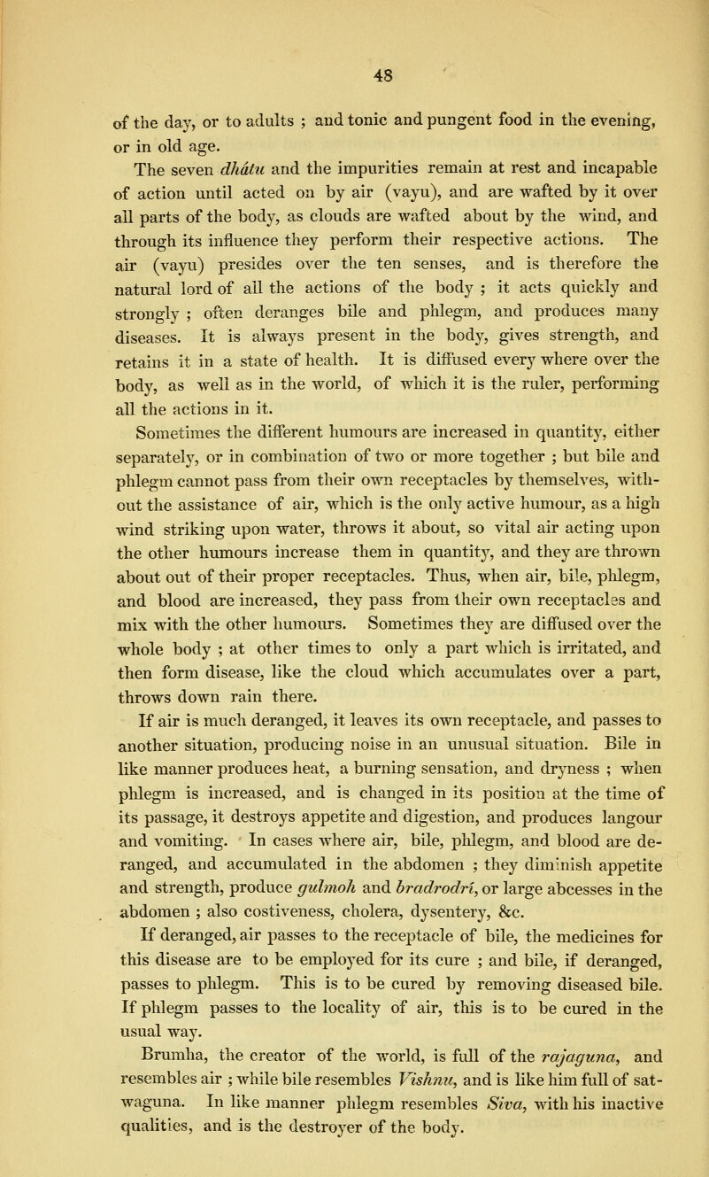 of the day, or to adults ; and tonic and pungent food in the evening, or in old age. The seven dhdtu and the impurities remain at rest and incapable of action until acted on by air (vayu), and are wafted by it over all parts of the body, as clouds are wafted about by the wind, and through its influence they perform their respective actions. The air (vayu) presides over the ten senses, and is therefore the natural lord of ail the actions of the body ; it acts quickly and strongly ; often deranges bile and phlegm, and produces many diseases. It is always present in the body, gives strength, and retains it in a state of health. It is diffused every where over the body, as well as in the world, of which it is the ruler, performing all the actions in it. Sometimes the different humours are increased in quantity, either separately, or in combination of two or more together ; but bile and phlegm cannot pass from their own receptacles by themselves, with- out the assistance of air, which is the only active humour, as a high wind striking upon water, throws it about, so vital air acting upon the other humours increase them in quantity, and they are thrown about out of their proper receptacles. Thus, when air, bile, phlegm, and blood are increased, they pass from their own receptacles and mix with the other humours. Sometimes they are diffused over the whole body ; at other times to only a part which is irritated, and then form disease, like the cloud which accumulates over a part, throws down rain there. If air is much deranged, it leaves its own receptacle, and passes to another situation, producing noise in an unusual situation. Bile in like manner produces heat, a burning sensation, and dryness ; when phlegm is increased, and is changed in its position at the time of its passage, it destroys appetite and digestion, and produces langour and vomiting. In cases where air, bile, plilegm, and blood are de- ranged, and accumulated in the abdomen ; they diminish appetite and strength, produce gulmoh and bradrodri, or large abcesses in the abdomen ; also costiveness, cholera, dysentery, &c. K deranged, air passes to the receptacle of bile, the medicines for this disease are to be employed for its cure ; and bile, if deranged, passes to phlegm. This is to be cured by removing diseased bile. If phlegm passes to the locality of air, this is to be cured in the usual way. Brmnha, the creator of the world, is full of the rajaguna, and resembles air ; while bile resembles Vishnu, and is like him full of sat- waguna. In like manner phlegm resembles Siva, with his inactive qualities, and is the destroyer of the body.