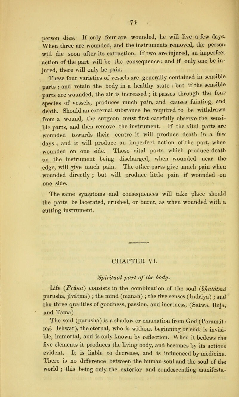 person dies; If only four are wounded, he will live a few days. When three are wounded, and the instruments removed, the person will die soon after its extraction. If two are injured, an imperfect action of the part will be the consequence; and if only one be in- jured, there wiU only be pain. These four varieties of vessels are generally contained in sensible parts ; and retain the body in a healthy state : but if the sensible parts are wounded, the air is increased ; it passes through the four species of vessels, produces much pain, and causes fainting, and death. Should an external substance be required to be withdrawn from a wound, the surgeon must first carefully observe the sensi- ble parts, and then remove the instrument. If the vital parts are wounded towards their centre it will produce death in a few days ; and it will produce an imperfect action of the part, when wounded on one sidcr Those vital parts which produce death on the instrument being discharged, when wovmded near tlie edge, will give much pain. The other parts give much pain when wounded directly j but will produce little pain if wounded on one side. The same symptoms and consequences will take place should the parts be lacerated, crushed, or burnt, as when wounded with a cutting instrument,. CHAPTER YL Spiritual part of the body. Life {Trand) consists in the combination of the soul {bJmtatmd purusha, jlvatma) ; the mind (manah) ; the five senses (Indriya) ; and the three qualities of goodness, passion, and inertness, (Satwa, Raja, and Tama) The soul (purusha) is a shadow or emanation from God (Paramat- ma, Ishwar), the eternal, who is without beginning or end, is invisi- ble, immortal, and is only known by reflection. When it bedews the five elements it produces the living body, and becomes by its actions evident. It is liable to decrease, and is influenced by medicine. There is no difference between the human soul and the soul of the world j this being only the exterior and condescending manifesta-