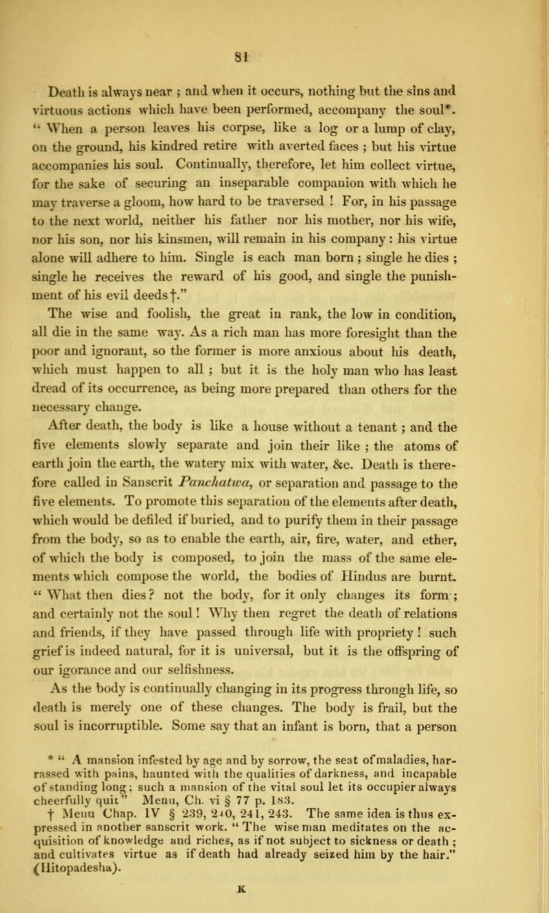 Death is always near ; and when it occurs, nothing but the sins and virtuous actions which have been performed, accompany the soul*.  When a person leaves his corpse, like a log or a lump of clay, on the ground, his kindred retire with averted faces ; but his virtue accompanies his soul. Continually, therefore, let him collect virtue, for the sake of securing an inseparable companion with which he may traverse a gloom, how hard to be traversed ! For, in his passage to the next world, neither his father nor his mother, nor his wife, nor his son, nor his kinsmen, will remain in his company: his virtue alone will adhere to him. Single is each man born; single he dies ; single he receives the reward of his good, and single the punish- ment of his evil deeds f. The wise and foolisli, the great in rank, the low in condition, all die in the same way. As a rich man has more foresight than the poor and ignorant, so the former is more anxious about his death, which must happen to all ; but it is the holy man who has least dread of its occurrence, as being more prepared than others for the necessary change. After death, the body is like a house without a tenant; and the five elements slowly separate and join their like ; the atoms of earth join the earth, the watery mix with water, &c. Death is there- fore called in Sanscrit Panchatwa, or separation and passage to the five elements. To promote this separation of the elements after death, which would be defiled if buried, and to purify them in their passage from the body, so as to enable the earth, air, fire, water, and ether, of which the body is composed, to join the mass of the same ele- ments which compose the world, the bodies of Hindus are burnt,  What then dies ? not the body, for it only changes its form ; and certainly not the soul! Why then regret the death of relations and friends, if they have passed through life with propriety ! such grief is indeed natural, for it is universal, but it is the offspring of our igorance and our selfishness. As the body is continually changing in its progress through life, so death is merely one of these changes. The body is frail, but the soul is incorruptible. Some say that an infant is born, that a person *  A mansion infested by age and by sorrow, the seat of maladies, har- rassed with pains, haunted with the quahties of darkness, and incapable of standing long; such a mansion of the vital soul let its occupier always cheerfully quit Menu, Ch. vi § 77 p. 183. t Menu Chap. IV § 239, 240, 241, 243. The same idea is thus ex- pressed in another Sanscrit work.  The wise man meditates on the ac- quisition of knowledge and riches, as if not subject to sickness or death ; and cultivates virtue as if death had already seized him by the hair. (llitopadesha). K