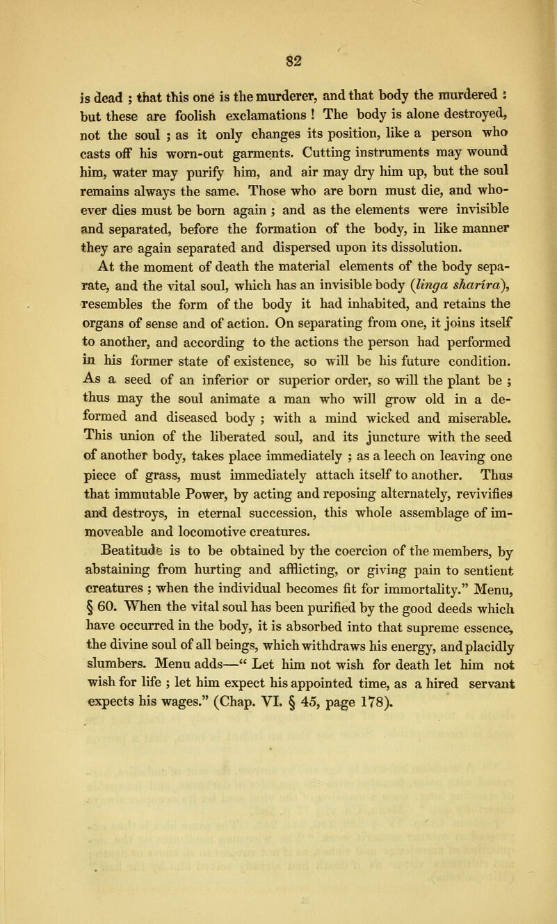 is dead ; that this one is the murderer, and that body the murdered i but these are foolish exclamations ! The body is alone destroyed, not the soul ; as it only changes its position, like a person who casts off his worn-out garments. Cutting instruments may wound him, water may purify him, and air may dry him up, but the soul remains always the same. Those who are born must die, and who- ever dies must be born again ; and as the elements were invisible and separated, before the formation of the body, in like manner they are again separated and dispersed upon its dissolution. At the moment of death the material elements of the body sepa- rate, and the vital soul, which has an invisible body (linga sharira), resembles the form of the body it had inhabited, and retains the organs of sense and of action. On separating from one, it joins itself to another, and according to the actions the person had performed in his former state of existence, so will be his future condition. As a seed of an inferior or superior order, so will the plant be ; thus may the soul animate a man who will grow old in a de- formed and diseased body ; with a mind wicked and miserable. This union of the liberated soul, and its juncture with the seed of another body, takes place immediately ; as a leech on leaving one piece of grass, must immediately attach itself to another. Thus that immutable Power, by acting and reposing alternately, revivifies and destroys, in eternal succession, this whole assemblage of im- moveable and locomotive creatures. Beatitude is to be obtained by the coercion of the members, by abstaining from hurting and afflicting, or giving pain to sentient creatures ; when the individual becomes fit for immortality. Menu, § 60. When the vital soul has been purified by the good deeds which have occurred in the body, it is absorbed into that supreme essence, the divine soul of all beings, which withdraws his energy, and placidly slumbers. Menu adds— Let him not wish for death let him not wish for life ; let him expect his appointed time, as a hired servant expects his wages. (Chap. VI. § 45, page 178).