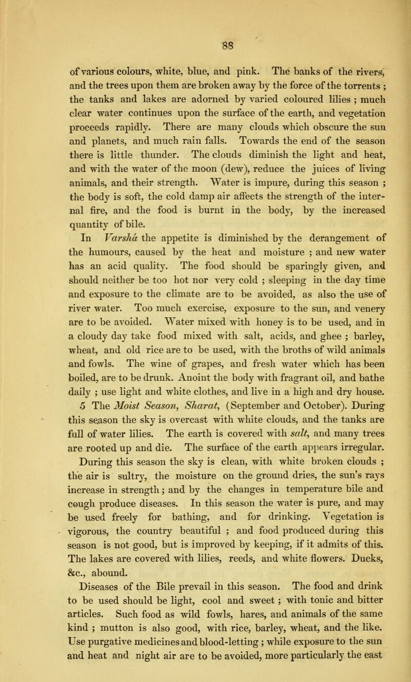 of various colours, white, blue, and pink. The banks of the rivers, and the trees upon them are broken away by the force of the torrents ; the tanks and lakes are adorned by varied coloured lilies ; much clear water continues upon the surface of the earth, and vegetation proceeds rapidly. There are many clouds which obscure the sun and planets, and much rain falls. Towards the end of the season there is little thunder. The clouds diminish the light and heat, and with the water of the moon (dew), reduce the juices of living animals, and their strength. Water is impure, during this season ; the body is soft, the cold damp air aifects the strength of the inter- nal fire, and the food is burnt in the body, by the increased quantity of bile. In Varsha the appetite is diminished by the derangement of the humours, caused by the heat and moisture ; and new water has an acid quality. The food should be sparingly given, and should neither be too hot nor very cold ; sleeping in the day time and exposure to the climate are to be avoided, as also the use of river water. Too much exercise, exposure to the sun, and venery are to be avoided. Water mixed with honey is to be used, and in a cloudy day take food mixed with salt, acids, and ghee ; barley, wheat, and old rice are to be used, with the broths of wild animals and fowls. The wine of grapes, and fresh water which has been boiled, are to be drunk. Anoint the body with fragrant oil, and bathe daily ; use light and white clothes, and live in a high and dry house. 5 The Moist Season, Sharat, (September and October). During this season the sky is overcast with white clouds, and the tanks are full of water lilies. The earth is covered with salt, and many trees are rooted up and die. The surface of the earth appears irregular. During this season the sky is clean, with white broken clouds ; the air is sultry, the moisture on the ground dries, the sun's rays increase in strength; and by the changes in temperature bile and cough produce diseases. In this season the water is pure, and may be used freely for bathing, and for drinking. Vegetation is vigorous, the country beautiful ; and food produced during this season is not good, but is improved by keeping, if it admits of this. The lakes are covered with lilies, reeds, and white flowers. Ducks, &c., abound. Diseases of the Bile prevail in this season. The food and drink to be used should be light, cool and sweet; with tonic and bitter articles. Such food as wild fowls, hares, and animals of the same kind ; mutton is also good, with rice, barley, wheat, and the like. Use purgative medicines and blood-letting; while exposure to the sun and heat and night air are to be avoided, more particularly the east