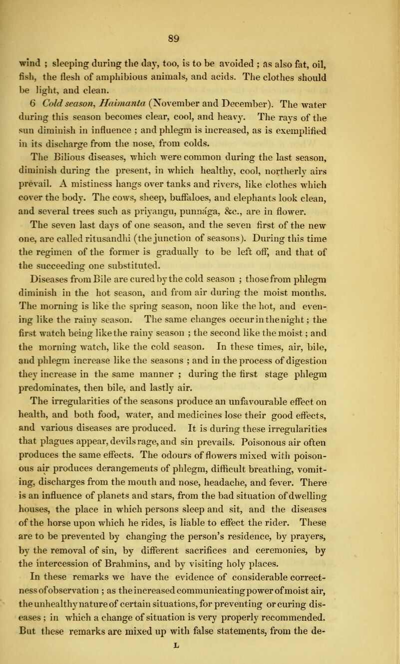 wind ; sleeping during the day, too, is to be avoided ; as also fat, oil, fish, the flesh of amphibious animals, and acids. The clothes should be light, and clean. 6 Cold season, Haimanta (November and December). The water during this season becomes clear, cool, and heavy. The rays of the sun dimmish in influence ; and phlegm is increased, as is exemplified in its discharge from the nose, from colds. The Bilious diseases, which were common during the last season, diminish during the present, in which healthy, cool, northerly airs prevail. A mistiness hangs over tanks and rivers, like clothes which cover the body. The cows, sheep, buftaloes, and elephants look clean, and several trees such as priyangu, punnaga, &c., are in flower. The seven last days of one season, and the seven first of the new one, are called ritusandhi (the junction of seasons). During this time the regimen of the former is gradually to be left off, and that of the succeeding one substituted. Diseases from Bile are cured by the cold season ; those from phlegm diminish in the hot season, and from air during the moist months. The morning is like the spring season, noon like the hot, and even- ing like the rainy season. The same changes occur in the night; the first watch being like the rainy season ; the second like the moist; and the morning watch, like the cold season. In these times, air, bile, and phlegm increase like the seasons ; and in the process of digestion they increase in the same manner ; during the first stage phlegm predominates, then bile, and lastly air. The irregularities of the seasons produce an unfavourable effect on health, and both food, water, and medicines lose their good effects, and various diseases are produced. It is during these irregularities that plagues appear, devils rage, and sin prevails. Poisonous air often produces the same effects. The odours of flowers mixed with poison- ous air produces derangements of phlegm, difficult breathing, vomit- ing, discharges from the mouth and nose, headache, and fever. There is an influence of planets and stars, from the bad situation of dwelling houses, the place in which persons sleep and sit, and the diseases of the horse upon which he rides, is liable to effect the rider. These are to be prevented by changing the person's residence, by prayers, by the removal of sin, by different sacrifices and ceremonies, by the intercession of Brahmins, and by visiting holy places. In these remarks we have the evidence of considerable correct- ness of observation ; as the increased communicating power of moist air, the unhealthy nature of certain situations, for preventing or curing dis- eases ; in which a change of situation is very properly recommended. But these remarks are mixed up with false statements, from the de-