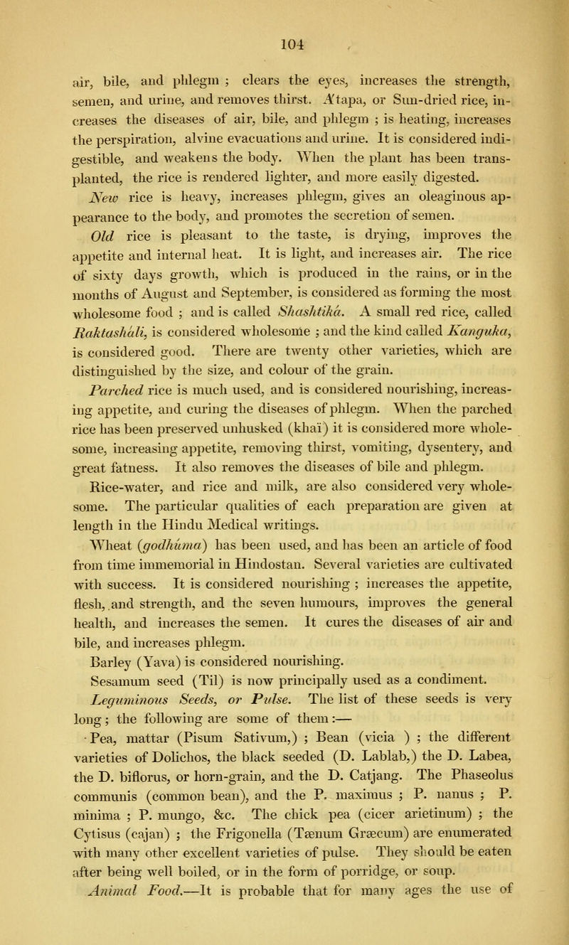 air, bile, and phlegm ; clears the eyes, increases the strength, semen, and urine, and removes thirst. Atapa, or Sun-dried rice, in- creases the diseases of air, bile, and phlegm ; is heating, increases the perspiration, alvine evacuations and urine. It is considered indi- gestible, and weakens the body. When the plant has been trans- planted, the rice is rendered lighter, and more easily digested. New rice is heavy, increases phlegm, gives an oleaginous ap- pearance to the body, and promotes the secretion of semen. Old rice is pleasant to the taste, is drying, improves the appetite and internal heat. It is light, and increases air. The rice of sixty days growtli, which is produced in the rains, or in the months of August and September, is considered as forming the most wholesome food ; and is called Shashtika. A small red rice, called Raktashali, is considered wholesome ; and the kind called Kanguka, is considered good. There are twenty other varieties, which are distinguished by the size, and colour of the grain. Parched rice is much used, and is considered nourishing, increas- ing appetite, and curing the diseases of phlegm. When the parched rice has been preserved unhusked (khai) it is considered more whole- some, increasing appetite, removing tliirst, vomiting, dysentery, and great fatness. It also removes the diseases of bile and phlegm. Rice-water, and rice and milk, are also considered very whole- some. The particular qualities of each preparation are given at length in the Hindu Medical writings. Wheat {godhuma) has been used, and lias been an article of food from time immemorial in Hindostan. Several varieties are cultivated with success. It is considered nourishing ; increases the appetite, flesh, and strength, and the seven humours, improves the general health, and increases the semen. It cures the diseases of air and bile, and increases phlegm. Barley (Yava) is considered nourishing. Sesammn seed (Til) is now principally used as a condiment. Leguminous Seeds, or Pulse. The list of these seeds is very long ; the following are some of them :— -Pea, mattar (Pismn Sativum,) ; Bean (vicia ) ; the diiferent varieties of Dolichos, the black seeded (D. Lablab,) the D. Labea, the D. biflorus, or horn-grain, and the D. Catjang. The Phaseolus communis (common bean), and the P. maximus ; P. nanus ; P. minima ; P. mungo, &c. The chick pea (cicer arietinum) ; the Cytisus (cajan) ; the Frigonella (Tsenum Grsecum) are enmnerated with many other excellent varieties of pidse. They should be eaten after being well boiled^ or in the form of porridge, or soup. Animal Food,—It is probable that for many ages the use of