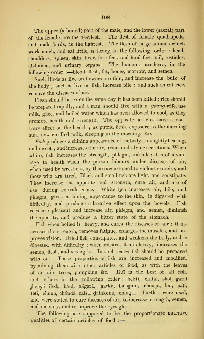 The upper (atlanted) part of the male, and the lower (sacral) part of the female are the heaviest. The flesh of female quadrupeds, and male birds, is the lightest. The flesh of large animals which work much, and eat little, is heavy, in the following order : head, shoulders, spleen, skin, liver, fore-feet, and hind-feet, tail, testicles, abdomen, and urinary organs. The humours are heavy in the following order :—blood, flesh, fat, bones, marrow, and semen. Such Birds as live on flowers are thin, and increase the bulk of the body ; such as live on fish, increase bile ; and such as eat rice, remove the diseases of air. Flesh should be eaten the same day it has been killed ; rice should be prepared lapidly, and a man should live with a young wife, use milk, ghee, and boiled water which has been allowed to cool, as they promote health and strength. The opposite articles have a con- trary effect on the health ; as putrid flesh, exposure to the morning sun, new curdled milk, sleeping in the morning, &c. Fish produces a shining appearance of the body, is slightly heating, and sweet ; and increases the air, urine, and alvine secretions. When white, fish increases the strength, phlegm, and bile; it is of advan- tage to health when the person labours under diseases of air, when used by wrestlers, by those accustomed to violent exercise, and those who are tired. Black and small fish are light, and constipate. They increase the appetite and strength, cure air, and are of use during convalescence. White l^sh increases air, bile, and phlegm, gives a shining appearance to the skin, is digested with difficulty, and produces a laxative effect upon the bowels. Fish roes are pleasant and increase air, phlegm, and semen, diminish the appetite, and produce a bitter state of the stomach. Fish when boiled is heavy, and cures the diseases of air ; it in- creases the strength, removes fatigue, enlarges the muscles, and im- proves vision. Dried fish constipates, and weakens the body, and is digested with difficulty ; when roasted, fish is heav^^, increases the semen, flesh, and strength. In such cases fish should be prepared with oil. These properties of fish are increased and modified, by mixing them with other articles of food, as with the leaves of certain trees, pumpkins &c. Rui is the best of all fish, and others in the following order ; bekti, chital, shol, garai jhenya ilish, baul, gagara, gaika, balsguni, chenga, kai, pati, tell, chuna, chanda calsa, dainkona, chingri. Turtles were used, and were stated to cure diseases of air, to increase strength, semen, and memory, and to improve the eyesight. The following are supposed to be the proportionate nutritive qualities of certain articles of food :—■