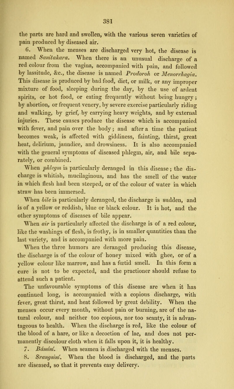 the parts are hard and swollen, with the various seven varieties of pain produced hy diseased air. 6. When the menses are discharged very hot, the disease is named Samtakara. When there is an unusual discharge of a red colour from the vagina, accompanied with pain, and followed by lassitude, &c., the disease is named Prodoroh or Menorrhagia. This disease is produced by bad food, diet, or milk, or any improper mixture of food, sleeping during the day, by the use of ardent spirits, or hot food, or eating frequently without being hungry; by abortion, or frequent venery, by severe exercise particularly riding and walking, by grief, by carrying heavy weights, and by external injuries. These causes produce the disease which is accompanied with fever, and pain over the body; and after a time the patient becomes weak, is affected with giddiness, fainting, thirst, great heat, delirium, jaundice, and drowsiness. It is also accompanied with the general symptoms of diseased phlegm, air, and bile sepa- rately, or combined. When phlegm is particularly deranged in this disease; the dis- charge is whitish, mucilaginous, and has the smell of the water in which flesh had been steeped, or of the colour of water in which straw has been immersed. When bile is particularly deranged, the discharge is sudden, and is of a yellow or reddish, blue or black colour. It is hot, and the other symptoms of diseases of bile appear. When air is particularly affected the discharge is of a red colour, like the washings of flesh, is frothy, is in smaller quantities than the last variety, and is accompanied with more pain. When the three humors are deranged producing this disease, the discharge is of the colour of honey mixed with ghee, or of a yellow colour like marrow, and has a foetid smell. In this form a cure is not to be expected, and the practioner should refuse to attend such a patient. The unfavourable symptoms of this disease are when it has continued long, is accompanied with a copious discharge, with fever, great thirst, and heat followed by great debility. When the menses occur every month, without pain or burning, are of the na- tural colour, and neither too copious, nor too scanty, it is advan- tageous to health. When the discharge is red, like the colour of the blood of a hare, or like a decoction of lac, and does not per- manently discolour cloth when it falls upon it, it is healthy. 7. Bdmini. When seamen is discharged with the menses. 8. Srangsini. When the blood is discharged, and the parts are diseased, so that it prevents easy delivery.