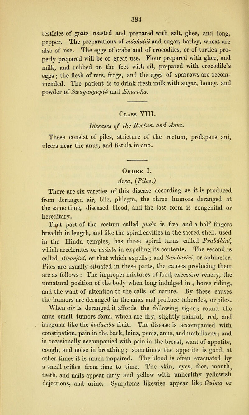 testicles of goats roasted and prepared with salt, ghee, and long, pepper. The preparations of mdskaldi and sugar, barley, wheat are also of use. The eggs of crabs and of crocodiles, or of turtles pro- perly prepared will be of great use. Flour prepared with ghee, and milk, and rubbed on the feet with oil, prepared with crocodile's eggs ; the flesh of rats, frogs, and the eggs of sparrows are recom- mended. The patient is to drink fresh milk with sugar, honey, and powder of Swayanguptd and Ekuruka. Class VIII. Diseases of the Rectum and Anus, These consist of piles, stricture of the rectum, prolapsus ani, ulcers near the anus, and fistula-in-ano. Order I. Arstty {Piles.) There are six vareties of this disease according as it is produced from deranged air, bile, phlegm, the three humors deranged at the same time, diseased blood, and the last form is congenital or hereditary. Tl\at part of the rectum called guda is five and a half fingers breadth in length, and like the spiral cavities in the sacred shell, used in the Hindu temples, has three spiral turns called Frabdhim, which accelerates or assists in expelling its contents. The second is called Bisarjim, or that which expells ; and Sambarini, or sphincter. Piles are usually situated in these parts, the causes producing them are as follows : The improper mixtures of food, excessive venery, the unnatural position of the body when long indulged in ; horse riding, and the want of attention to the calls of nature. By these causes the humors are deranged in the anus and produce tubercles, or piles. When air is deranged it affords the following signs ; round the anus small tumors form, which are dry, slightly painful, red, and irregular like the kadamba fruit. The disease is accompanied with constipation, pain in the back, loins, penis, anus, and umbiliacus ; and is occasionally accompanied with pain in the breast, want of appetite, cough, and noise in breathing; sometimes the appetite is good, at other times it is much impaired. The blood is often evacuated by a small orifice from time to time. The skin, eyes, face, mouthy teeth, and nails appear dirty and yellow with unhealthy yellowish dejections, and urine. Symptoms likewise appear like Gulma or