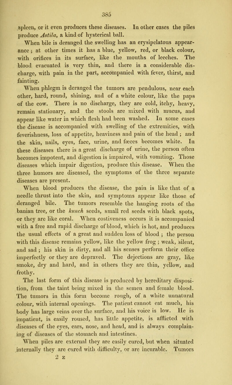 spleen, or it even produces these diseases. In other cases the piles produce Asfila, a kind of hysterical ball. When bile is deranged the swelling has an erysipelatous appear- ance ; at other times it has a blue, yellow, red, or black colour, with orifices in its surface, hke the mouths of leeches. The blood evacuated is very thin, and there is a considerable dis- charge, with pain in the part, accompanied with fever, thirst, and fainting. When phlegm is deranged the tumors are pendulous, near each other, hard, round, shining, and of a white colour, like the paps of the cow. There is no discharge, they are cold, itchy, heavy, remain stationary, and the stools are mixed with mucus, and appear like water in which flesh had been washed. In some cases the disease is accompanied with swelling of the extremities, with feverishness, loss of appetite, heaviness and pain of the head ; and the skin, nails, eyes, face, urine, and faeces becomes white. In these diseases there is a great discharge of urine, the person often becomes impotent, and digestion is impaired, with vomiting. Those diseases which impair digestion, produce this disease. When the three humors are diseased, the symptoms of the three separate diseases are present. When blood produces the disease, the pain is like that of a needle thrust into the skin, and S3^mptoms appear like those of deranged bile. The tumors resemble the hanging roots of the banian tree, or the kunch seeds, small red seeds with black spots, or they are like coral. When costiveness occurs it is accompanied with a free and rapid discharge of blood, which is hot, and produces the usual effects of a great and sudden loss of blood ; the person with this disease remains yellow, like the yellow frog ; weak, silent, and sad ; his skin is dirty, and all his senses perform their office imperfectly or they are depraved. The dejections are gray, like smoke, dry and hard, and in others they are thin, yellow, and frothy. The last form of this disease is produced by hereditary disposi- tion, from the taint being mixed in the semen and female blood. The tumors in this form become rough, of a white unnatural colour, with internal openings. The patient cannot eat much, his body has large veins over the surface, and his voice is low. He is impatient, is easily roused, has little appetite, is afflicted with diseases of the eyes, ears, nose, and head, and is always complain- ing of diseases of the stomach and intestines. When piles are external they are easily cured, but when situated internally they are cured with difficulty, or are incurable. Tumors 2 z