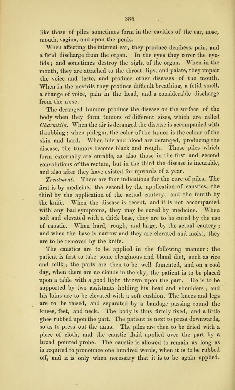 like those of piles sometimes form in the cavities of the ear, nose, mouth, vagina, and upon the penis. When aifecting the internal ear, they produce deafness, pain, and a fetid discharge from the organ. In the eyes they cover the eye- lids ; and sometimes destroy the sight of the organ. When in the mouth, they are attached to the throat, lips, and palate, they impair the voice and taste, and produce other diseases of the mouth. When in the nostrils they produce difficult breathing, a fetid smell, a change of voice, pain in the head, and a considerable discharge from the nose. The deranged humors produce the disease on the surface of the body when they form tumors of different sizes, which are called Charmkila. When the air is deranged the disease is accompanied with throbbing ; when phlegm, the color of the tumor is the colour of the skin and hard. When bile and blood are deranged, producing the disease, the tumors become black and rough. Those piles which form externally are curable, as also those in the first and second convolutions of the rectum, but in the third the disease is incurable, and also after they have existed for upwards of a year. Treatment. There are four indications for the cure of piles. The first is by medicine, the second by the apphcation of caustics, the third by the application of the actual cautery, and the fourth by the knife. When the disease is recent, and it is not accompanied with any bad symptoms, they may be cured by medicine. When soft and elevated with a thick base, they are to be cured by the use of caustic. When hard, rough, and large, by the actual cautery ; and when the base is narrow and they are elevated and moist, they are to be removed by the knife. The caustics are to be applied in the following manner: the patient is first to take some oleaginous and bland diet, such as rice and milk ; the parts are then to be well fomented, and on a cool day, when there are no clouds in the sky, the patient is to be placed upon a table with a good light thrown upon the part. He is to be supported by two assistants holding his head and shoulders ; and his loins are to be elevated with a soft cushion. The knees and legs are to be raised, and separated by a bandage passing round the knees, feet, and neck. The body is thus firmly fixed, and a little ghee rubbed upon the part. The patient is next to press downwards, so as to press out the anus. The piles are then to be dried with a piece of cloth, and the caustic fluid applied over the part by a broad pointed probe. The caustic is allowed to remain as long as is required to pronounce one hundred words, when it is to be rubbed off, and it is only when necessary that it is to be again applied.