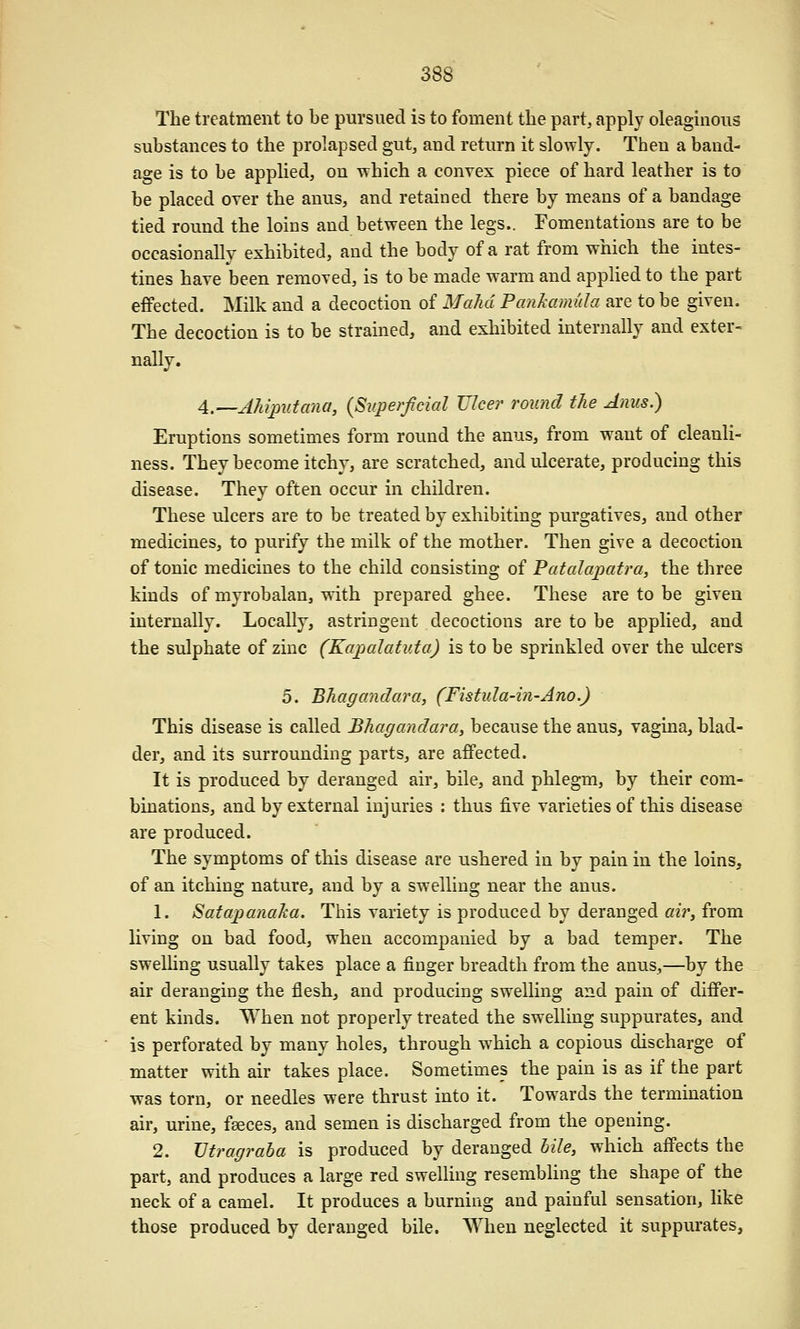 The treatment to be pursued is to foment the part, apply oleaginous substances to the prolapsed gut^ and return it slowly. Then a band- age is to be applied, on which a convex piece of hard leather is to be placed over the anus, and retained there by means of a bandage tied round the loins and between the legs.. Fomentations are to be occasionally exhibited, and the body of a rat from which the intes- tines have been removed, is to be made warm and applied to the part effected. Milk and a decoction of MaJid Panhamida are to be given. The decoction is to be strained, and exhibited internally and exter- nally. A.—AMputana, {Superficial Ulcer round the Anus.) Eruptions sometimes form round the anus, from want of cleanli- ness. They become itchy, are scratched, and ulcerate, producing this disease. They often occur in children. These ulcers are to be treated by exhibiting purgatives, and other medicines, to purify the milk of the mother. Then give a decoction of tonic medicines to the child consisting of Patalapatra, the three kinds of myrobalan, with prepared ghee. These are to be given internally. Locally, astringent decoctions are to be applied, and the sulphate of zinc (Kapalatuta) is to be sprinkled over the ulcers 5. Bhagandara, (Fistula-in-Ano.) This disease is called Bhagandara, because the anus, vagina, blad- der, and its surrounding parts, are affected. It is produced by deranged air, bile, and phlegm, by their com- binations, and by external injuries : thus five varieties of this disease are produced. The symptoms of this disease are ushered in by pain in the loins, of an itching nature, and by a swelling near the anus. 1. Satapanaha. This variety is produced by deranged airy from living on bad food, when accompanied by a bad temper. The swelling usually takes place a finger breadth from the anus,—by the air deranging the flesh, and producing swelling and pain of differ- ent kinds. When not properly treated the swelling suppurates, and is perforated by many holes, through which a copious discharge of matter with air takes place. Sometimes the pain is as if the part was torn, or needles were thrust into it. Towards the termination air, urine, feeces, and semen is discharged from the opening. 2. JJtragraba is produced by deranged bile, which affects the part, and produces a large red swelling resembling the shape of the neck of a camel. It produces a burning and painful sensation, like those produced by deranged bile. When neglected it suppurates.