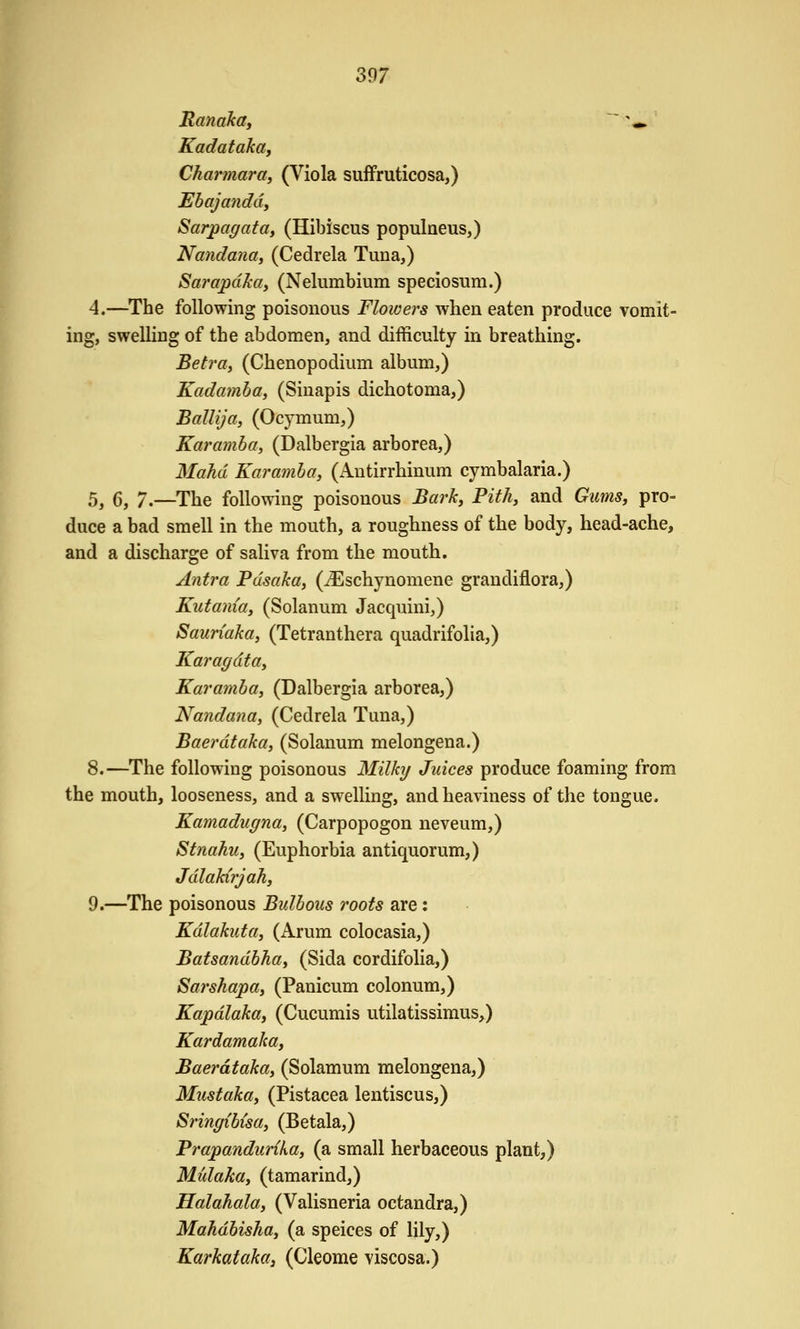 Kanaka, ' '*. Kadataka, Charmara, (Viola sufFruticosa,) Ebajanddy Sarpagattty (Hibiscus populneus,) Nandaiitty (Cedrela Tuna,) Sarapdka, (Nelumbium speciosum.) 4.—The following poisonous Floivers when eaten produce vomit- ing, swelling of the abdomen, and difficulty in breathing. Betra, (Chenopodium album,) Kadamha, (Siuapis dichotoma,) Ballija, (Ocymum,) Karamhtty (Dalbergia arborea,) Mahd Karamha, (Antirrhinum cymbalaria.) 5^ (5, 7.—The following poisonous Barky Fithy and GumSy pro- duce a bad smell in the mouth, a roughness of the body, head-ache, and a discharge of saliva from the mouth. Antra Pasaka, (^Eschynomene grandiflora,) Kutaniay (Solanum Jacquini,) Sauriaka, (Tetranthera quadrifolia,) Kat'agdtay Karamha, (Dalbergia arborea,) Nandana, (Cedrela Tuna,) Baerdtaka, (Solanum melongena.) 8.—The following poisonous Milky Juices produce foaming from the mouth, looseness, and a swelling, and heaviness of the tongue. Kamadugna, (Carpopogon neveum,) Stnahuy (Euphorbia antiquorum,) Jdlakirjahy 9.—The poisonous Bullous roots are: Kdlakuttty (Arum colocasia,) Batsandbhay (Sida cordifolia,) Sarshapay (Panicum colonum,) Kapdlaktty (Cucumis utilatissimus,) Kardamakay Baerdtaktty (Solamum melongena,) Miistakay (Pistacea lentiscus,) Sringibisay (Betala,) Prapandurikay (a small herbaceous plant,) Midakay (tamarind,) Halahalay (Valisneria octandra,) Mahdbishtty (a speices of lily,) Karkataka, (Cleome viscosa.)