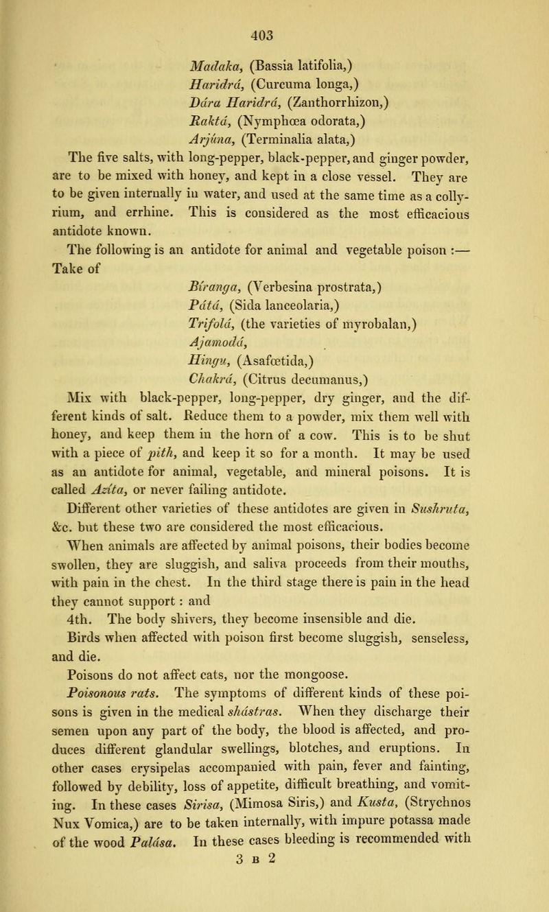 Madaka, (Bassia latifolia,) Haridrd, (Curcuma longa,) Ddra Haridrd, (Zanthorrhizon,) Raktdy (Nymphoea oclorata,) Arjuna, (Terminalia alata,) The five salts, with long-pepper, black-pepper, and ginger powder, are to be mixed with honey, and kept in a close vessel. They are to be given internally in water, and used at the same time as a colly- rium, and errhine. This is considered as the most efficacious antidote known. The following is an antidote for animal and vegetable poison :— Take of Biranga, (Verbesina prostrata,) Pdtd, (Sida lanceolaria,) Trifold, (the varieties of myrobalan,) Ajamoddy Hingu, (Asafcetida,) Chakrd, (Citrus decumanus,) Mix with black-pepper, long-pepper, dry ginger, and the dif- ferent kinds of salt. Reduce them to a powder, mix them well with honey, and keep them in the horn of a cow. This is to be shut with a piece of pith, and keep it so for a month. It may be used as an antidote for animal, vegetable, and mineral poisons. It is called Azita, or never failing antidote. Different other varieties of these antidotes are given in Sushnita, &c. but these two are considered the most efficacious. When animals are affected by animal poisons, their bodies become swollen, they are sluggish, and saliva proceeds from their mouths, with pain in the chest. In the third stage there is pain in the head they cannot support: and 4th. The body shivers, they become insensible and die. Birds when affected with poison first become sluggish, senseless, and die. Poisons do not affect cats, nor the mongoose. Poisonous rats. The symptoms of different kinds of these poi- sons is given in the medical shdstras. When they discharge their semen upon any part of the body, the blood is affected, and pro- duces different glandular swellings, blotches, and eruptions. In other cases erysipelas accompanied with pain, fever and fainting, followed by debility, loss of appetite, difficult breathing, and vomit- ing. In these cases Sirisa, (Mimosa Siris,) and Kusta, (Strychnos Nux Vomica,) are to be taken internally, with impure potassa made of the wood Paldsa. In these cases bleeding is recommended with 3 B 2