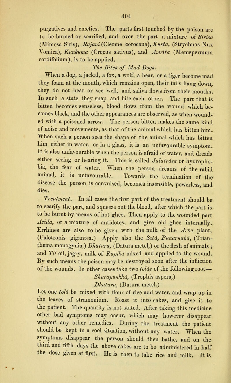 purgatives and emetics. The parts first touched by the poison are to be burned or scarified, and over the part a mixture of Sirisa (Mimosa Siris), Rajani (Cleome corocana), Kusta, (Strychnos Nux A^omica), Kunkuma (Crocus sativus), and Amrita (Menispermum cordifoHum), is to be apphed. The Bites of Mad Dogs. When a dog, a jackal, a fi)x, a wolf, a bear, or a tiger become mad they foam at the mouth, which remains open, their tails hang down, they do not hear or see well, and saliva flows from their mouths. In such a state they snap and bite each other. The part that is bitten becomes senseless, blood flows from the wound which be- comes black, and the other appearances are observed, as when wound- ed with a poisoned arrow. The person bitten makes the same kind of noise and movements, as that of the animal which has bitten him. When such a person sees the shape of the animal which has bitten him either in water, or in a glass, it is an unfavourable symptom. It is also unfavourable when the person is afraid of water, and dreads either seeing or hearing it. This is called Jalatrdsa or hydropho- bia, the fear of water. When the person dreams of the rabid animal, it is unfavourable. Towards the termination of the disease the person is convulsed, becomes insensible, powerless, and dies. Treatment, In all cases the first part of the treatment should be to scarify the part, and squeeze out the blood, after which the part is to be burnt by means of hot ghee. Then apply to the wounded part Asida, or a mixture of antidotes, and give old ghee internally. Errhines are also to be given with the milk of the Arka plant, (Calotropis gigantea.) Apply also the Sitd, Funariiabd, (Trian- thema monogynia,) Bhatura, (Datura metel,) or the flesh of animals ; and Til oil, jagry, milk of Rupikd mixed and applied to the wound. By such means the poison maybe destroyed soon after the infliction of the wounds. In other cases take two tolds of the following root— Sharapimkhd, (Trophis aspera,) Bhatura, (Datura metel.) Let one told be mixed with flour of rice and water, and wrap up in the leaves of stramonium. Roast it into cakes, and give it to the patient. The quantity is not stated. After taking this medicine other bad symptoms may occur, which may however disappear without any other remedies. Daring the treatment the patient should be kept in a cool situation, without any water. When the symptoms disappear the person should then bathe, and on the third and fifth days the above cakes are to be administered in half the dose given at first. He is then to take rice and milk. It isL
