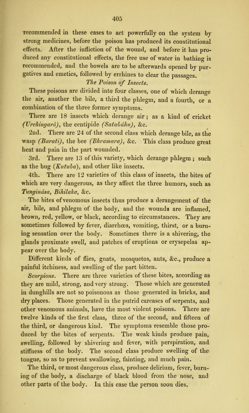 recommended in these cases to act powerfully on the system by strong medicines, before the poison has produced its constitutional effects. After the infliction of the wound, and before it has pro- duced any constitutional effects, the free use of water in bathing is recommended, and the bowels are to be afterwards opened by pur- gatives and emetics, followed by errhines to clear the passages. The Poison of Insects. These poisons are divided into four classes, one of which derange the air, another the bile, a third the phlegm, and a fourth, or a combination of the three former symptoms. There are 18 insects which derange air; as a kind of cricket (TJrchingara), the centipide (Satahdhu), &c. 2nd. There are 24 of the second class which derange bile, as the wasp (Barati), the bee (Bhramara), &c. This class produce great heat and pain in the part wounded. 3rd. There are 13 of this variety, which derange phlegm ; such as the bug (Kutuba), and other like insects. 4th. There are 12 varieties of this class of insects, the bites of which are very dangerous, as they affect the three humors, such as Tungindsa, Bihilaka, &:c. The bites of venomous insects thus produce a derangement of the air, bile, and phlegm of the body, and the wounds are inflamed, brown, red, yellow, or black, according to circumstances. They are sometimes followed by fever, diarrhoea, vomiting, thirst, or a burn- ing sensation over the body. Sometimes there is a shivering, the glands proximate swell, and patches of eruptions or erysepelas ap- pear over the body. Different kinds of flies, gnats, mosquetos, ants, &c., produce a painful itchiness, and swelling of the part bitten. Scorpions. There are three varieties of these bites, according as they are mild, strong, and very strong. Those which are generated in dunghills are not so poisonous as those generated in bricks, and dry places. Those generated in the putrid carcases of serpents, and other venomous animals, have the most violent poisons. There are twelve kinds of the first class, three of the second, and fifteen of the third, or dangerous kind. The symptoms resemble those pro- duced by the bites of serpents. The weak kinds produce pain, swelling, followed by shivering and fever, with perspiration, and stiffness of the body. The second class produce swelling of the tongue, so as to prevent swallowing, fainting, and much pain. The third, or most dangerous class, produce delirium, fever, burn- ing of the body, a discharge of black blood from the nose, and other parts of the body. In this case the person soon dies.