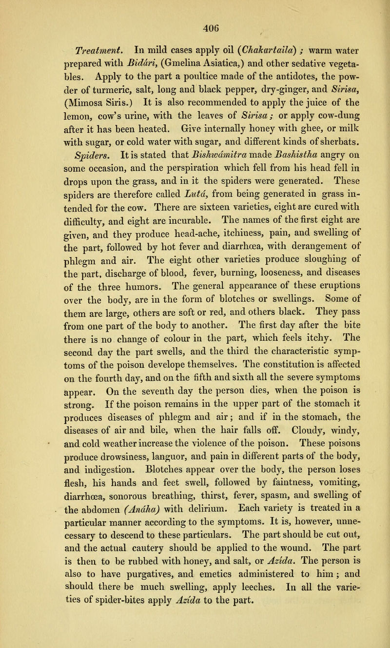 Treatment, In mild cases apply oil {Chakartaila) ; warm water prepared with Biddri, (Gmelina Asiatica,) and other sedative vegeta- bles. Apply to the part a poultice made of the antidotes, the pow- der of turmeric, salt, long and black pepper, dry-ginger, and Sirisa, (Mimosa Siris.) It is also recommended to apply the juice of the lemon, cow's urine, with the leaves of Sirisa; or apply cow-dung after it has been heated. Give internally honey with ghee, or milk with sugar, or cold water with sugar, and different kinds of sherbats. Spiders. It is stated that Bishwdmitra made Bashistha angry on some occasion, and the perspiration which fell from his head fell in drops upon the grass, and in it the spiders were generated. These spiders are therefore called Lutdy from being generated in grass in- tended for the cow. There are sixteen varieties, eight are cured with difficulty, and eight are incurable. The names of the first eight are given, and they produce head-ache, itchiness, pain, and swelling of the part, followed by hot fever and diarrhoea, with derangement of phlegm and air. The eight other varieties produce sloughing of the part, discharge of blood, fever, burning, looseness, and diseases of the three humors. The general appearance of these eruptions over the body, are in the form of blotches or swellings. Some of them are large, others are soft or red, and others black. They pass from one part of the body to another. The first day after the bite there is no change of colour in the part, which feels itchy. The second day the part swells, and the third the characteristic symp- toms of the poison develope themselves. The constitution is affected on the fourth day, and on the fifth and sixth all the severe symptoms appear. On the seventh day the person dies, when the poison is strong. If the poison remains in the upper part of the stomach it produces diseases of phlegm and air; and if in the stomach, the diseases of air and bile, when the hair falls off. Cloudy, windy, and cold weather increase the violence of the poison. These poisons produce drowsiness, languor, and pain in different parts of the body, and indigestion. Blotches appear over the body, the person loses flesh, his hands and feet swell, followed by faintness, vomiting, diarrhoea, sonorous breathing, thirst, fever, spasm, and swelling of the abdomen (Andha) with delirium. Each variety is treated in a particular manner according to the symptoms. It is, however, unne- cessary to descend to these particulars. The part should be cut out, and the actual cautery should be applied to the wound. The part is then to be rubbed with honey, and salt, or Adda. The person is also to have purgatives, and emetics administered to him ; and should there be much swelling, apply leeches. In all the varie- ties of spider-bites apply Azida to the part.