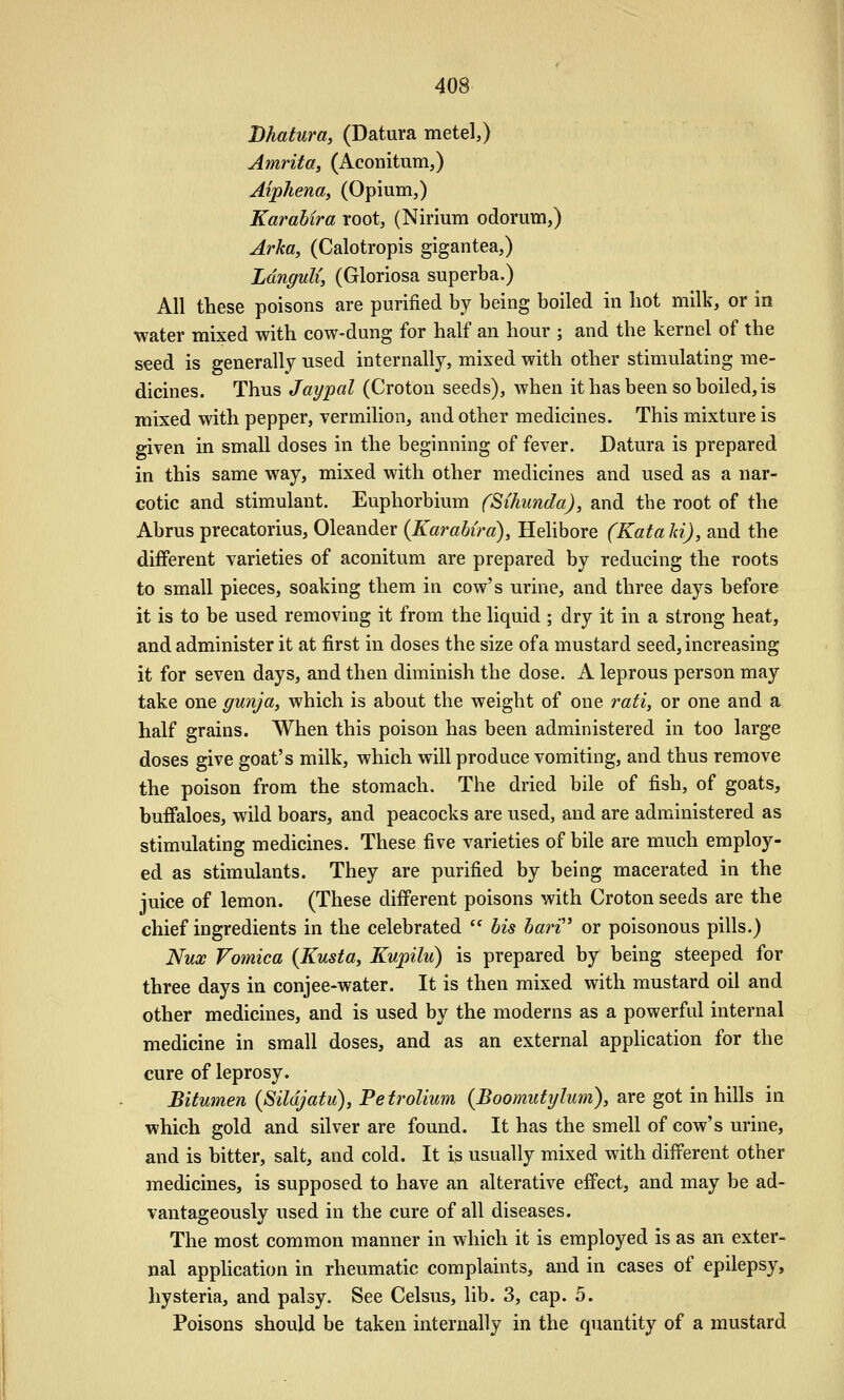 Dhatura, (Datura metel,) Amrita, (Aconitum,) Aiphena, (Opium,) Karahira root, (Nirium odorum,) Arka, (Calotropis gigantea,) LdnguU, (Gloriosa superba.) All these poisons are purified by being boiled in hot milk, or in ■water mixed with cow-dung for half an hour ; and the kernel of the seed is generally used internally, mixed with other stimulating me- dicines. Thus Jaypal (Croton seeds), when it has been so boiled, is mixed with pepper, vermilion, and other medicines. This mixture is given in small doses in the beginning of fever. Datura is prepared in this same way, mixed with other medicines and used as a nar- cotic and stimulant. Euphorbium fSihunda), and the root of the Abrus precatorius, Oleander {Karahira), Helibore (Kata Id), and the different varieties of aconitum are prepared by reducing the roots to small pieces, soaking them in cow's urine, and three days before it is to be used removing it from the liquid ; dry it in a strong heat, and administer it at first in doses the size of a mustard seed, increasing it for seven days, and then diminish the dose. A leprous person may take one gunja, which is about the weight of one rati, or one and a half grains. When this poison has been administered in too large doses give goat's milk, which will produce vomiting, and thus remove the poison from the stomach. The dried bile of fish, of goats, buffaloes, wild boars, and peacocks are used, and are administered as stimulating medicines. These five varieties of bile are much employ- ed as stimulants. They are purified by being macerated in the juice of lemon. (These different poisons with Croton seeds are the chief ingredients in the celebrated  bis bari'' or poisonous pills.) Nux Vomica {Kusta, Kupilu) is prepared by being steeped for three days in conjee-water. It is then mixed with mustard oil and other medicines, and is used by the moderns as a powerful internal medicine in small doses, and as an external application for the cure of leprosy. Bitumen (Sildjatu), Petrolium {Boomutytum), are got in hills in which gold and silver are found. It has the smell of cow's urine, and is bitter, salt, and cold. It is usually mixed with different other medicines, is supposed to have an alterative effect, and may be ad- vantageously used in the cure of all diseases. The most common manner in which it is employed is as an exter- nal appUcation in rheumatic complaints, and in cases of epilepsy, hysteria, and palsy. See Celsus, lib. 3, cap. 5. Poisons should be taken internally in the quantity of a mustard
