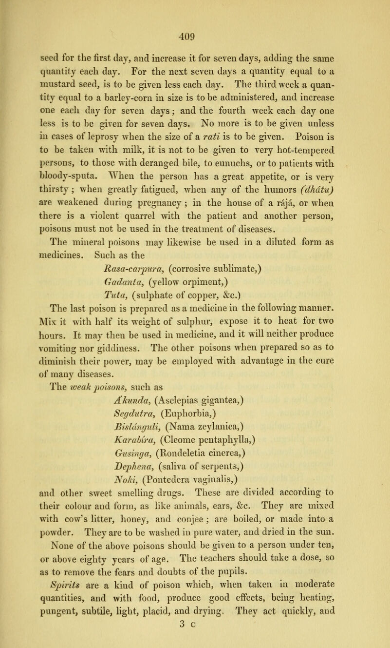 seed for the first day, and increase it for seven days, adding the same quantity each day. For the next seven days a quantity equal to a mustard seed, is to be given less each day. The third week a quan- tity equal to a barley-corn in size is to be administered, and increase one each day for seven days; and the fourth week each day one less is to be given for seven days. No more is to be given unless m cases of leprosy when the size of a rati is to be given. Poison is to be taken with milk, it is not to be given to very hot-tempered persons, to those with deranged bile, to eunuchs, or to patients with bloody-sputa. When the person has a great appetite, or is very thirsty; when greatly fatigued, when any of the humors (dhdtu) are weakened during pregnancy; in the house of a raja, or when there is a violent quarrel with the patient and another person, poisons must not be used in the treatment of diseases. The mineral poisons may likewise be used in a diluted form as medicines. Such as the Rasa-carpiira, (corrosive sublimate,) Gadanta, (yellow orpiment,) Tida, (sulphate of copper, <S:c.) The last poison is prepared as a medicine in the following manner. Mix it with half its w^eight of sulphur, expose it to heat for two hours. It may then be used in medicine, and it will neither produce vomiting nor giddiness. The other poisons when prepared so as to diminish their power, may be employed with advantage in the cure of many diseases. The iveak 2ioisons, such as A/cunda, (Asclepias gigantea,) Segdutrtty (Euphorbia,) Bishingidi, (Nama zeylanica,) Karahira, (Cleome pentaphylla,) Gusinga, (Rondeletia cinerea,) Bephentty (saliva of serpents,) Nohiy (Pontedera vaginalis,) and other sweet smelling drugs. These are divided according to their colour and form, as like animals, ears, &c. They are mixed with cow's litter, honey, and conjee ; are boiled, or made into a powder. They are to be washed in pure water, and dried in the sun. None of the above poisons should be given to a person under ten, or above eighty years of age. The teachers should take a dose, so as to remove the fears and doubts of the pupils. Spirits are a kind of poison which, when taken in moderate quantities, and with food, produce good effects, being heating, pungent, subtile, hght, placid, and drying. They act quickly, and 3 c