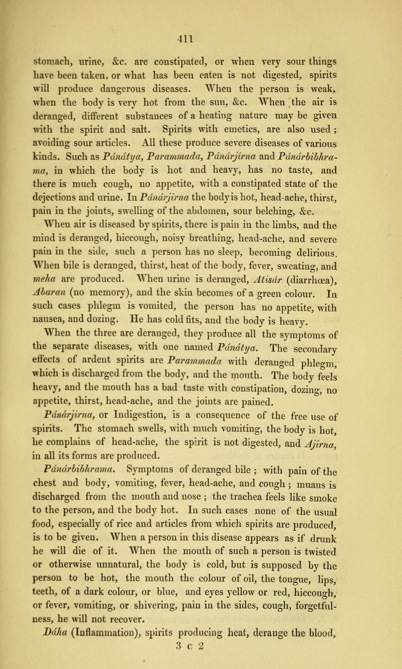 stomach, urine, &c. are constipated, or when very sour things have been taken, or what has been eaten is not digested, spirits will produce dangerous diseases. When the person is weak, when the body is very hot from the sun, &c. When ^the air is deranged, different substances of a heating nature may be given with the spirit and salt. Spirits with emetics, are also used ; avoiding sour articles. All these produce severe diseases of various kinds. Such as Pundfi/a, Parammada, Pdndrjirna and Pdndrhibhra- mtty in which the body is hot and heavy, has no taste, and there is much cough, no appetite, with a constipated state of the dejections and urine. In Pdndrjirna the bodyis hot, head-ache, thirst, pain in the joints, swelling of the abdomen, sour belching, &c. When air is diseased by spirits, there is pain in the limbs, and the mind is deranged, hiccough, noisy breathing, head-ache, and severe pain in the side, such a person has no sleep, becoming delirious. When bile is deranged, thirst, heat of the body, fever, sweating, and meha are produced. When urine is deranged, Atisdr (diarrhoea), Abaran (no memory), and the skin becomes of a green colour. In such cases phlegm is vomited, the person has no appetite, with nausea, and dozing. He has cold fits, and the body is heavy. When the three are deranged, they produce all the symptoms of the separate diseases, with one named Pdndtija. The secondary effects of ardent spirits are Parammada with deranged phlegm, which is discharged from the body, and the mouth. The body feels heavy, and the mouth has a bad taste with constipation, dozing, no appetite, thirst, head-ache, and the joints are pained. Pdndrjmia, or Indigestion, is a consequence of the free use of spirits. The stomach swells, with much vomiting, the body is hot, he complains of head-ache, the spirit is not digested, and Jjirna in all its forms are produced. Pdndrbibhrama. Symptoms of deranged bile ; with pain of the chest and body, vomiting, fever, head-ache, and cough; muaus is discharged from the mouth and nose ; the trachea feels like smoke to the person, and the body hot. In such cases none of the usual food, especially of rice and articles from which spirits are produced, is to be given. When a person in this disease appears as if drunk he will die of it. When the mouth of such a person is twisted or otherwise unnatural, the body is cold, but is supposed by the person to be hot, the mouth the colour of oil, the tongue, lips, teeth, of a dark colour, or blue, and eyes yellow or red, hiccough, or fever, vomiting, or shivering, pain in the sides, cough, forgetful- ness, he will not recover. Bdha (Inflammation), spirits producing heat, derange the blood> 3 c 2
