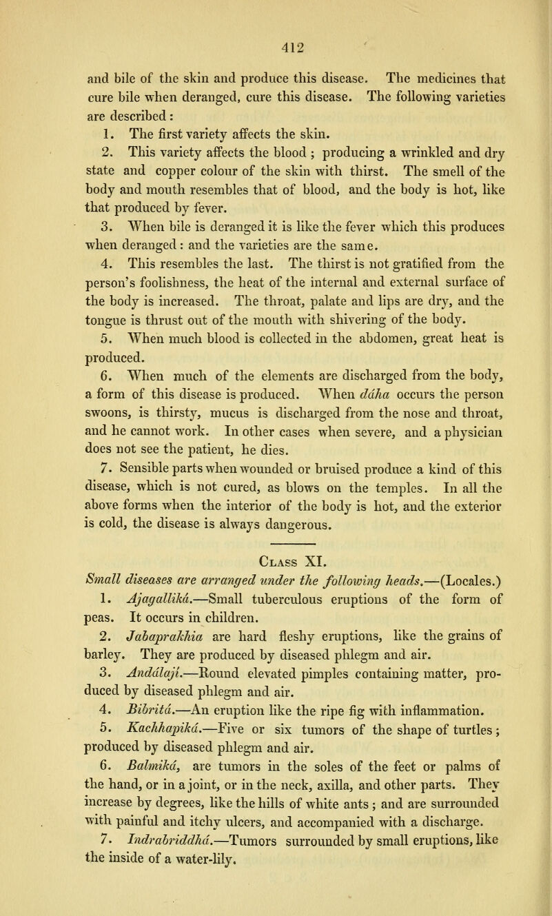 and bile of the skin and produce this disease. The medicines that cure bile when deranged, cure this disease. The following varieties are described: 1. The first variety affects the skin. 2. This variety affects the blood ; producing a wrinkled and dry state and copper colour of the skin with thirst. The smell of the body and mouth resembles that of blood, and the body is hot, like that produced by fever. 3. When bile is deranged it is like the fever which this produces when deranged: and the varieties are the same. 4. This resembles the last. The thirst is not gratified from the person's foolishness, the heat of the internal and external surface of the body is increased. The throat, palate and lips are dry, and the tongue is thrust out of the mouth with shivering of the body. 5. When much blood is collected in the abdomen, great heat is produced. 6. When much of the elements are discharged from the body, a form of this disease is produced. When ddha occurs the person swoons, is thirsty, mucus is discharged from the nose and throat, and he cannot work. In other cases when severe, and a physician does not see the patient, he dies. 7. Sensible parts when wounded or bruised produce a kind of this disease, which is not cured, as blows on the temples. In all the above forms when the interior of the body is hot, and the exterior is cold, the disease is always dangerous. Class XI. Small diseases are arranged under the following heads,—(Locales.) 1. AjagalUM.—Small tuberculous eruptions of the form of peas. It occurs in children. 2. Jahaprakhia are hard fleshy eruptions, like the grains of barley. They are produced by diseased phlegm and air. 3. Anddlaji.—Kound elevated pimples containing matter, pro- duced by diseased phlegm and air. 4. JBibritd.—An eruption like the ripe fig with inflammation. 5. Kachhapikd.—Five or six tumors of the shape of turtles; produced by diseased phlegm and air. 6. Bahnikd, are tumors in the soles of the feet or palms of the hand, or in a joint, or in the neck, axilla, and other parts. They increase by degrees, like the hills of white ants; and are surrounded with painful and itchy ulcers, and accompanied with a discharge. 7. Indrahriddhd.—Tumors surrounded by small eruptions, like the inside of a water-Hly.