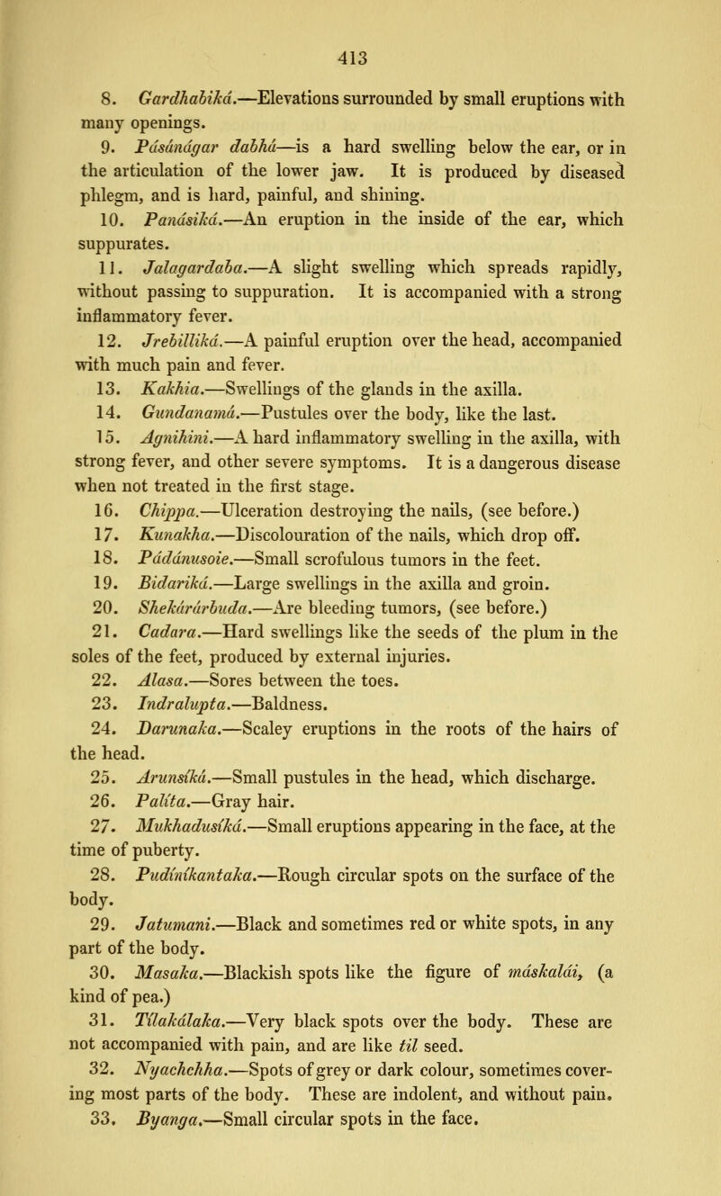8. Gardhahikd.—Elevations surrounded by small eruptions with many openings. 9. Pdsdndgar dabhd—is a hard swelling below the ear, or in the articulation of the lower jaw. It is produced by diseased phlegm, and is hard, painful, and shining. 10. PandsiM.—An eruption in the inside of the ear, which suppurates. 11. Jalagardaha.—A slight swelling which spreads rapidly, without passing to suppuration. It is accompanied with a strong inflammatory fever. 12. Jrebillikd.—A painful eruption over the head, accompanied with much pain and fever. 13. Kakhia.—Swellings of the glands in the axilla. 14. Gundanamd,—Pustules over the body, like the last. 15. Agnihini.—A hard inflammatory swelling in the axilla, with strong fever, and other severe symptoms. It is a dangerous disease when not treated in the first stage. 16. Chippa.—Ulceration destroying the nails, (see before.) 17. Kunakha,—Discolouration of the nails, which drop off. 18. Pdddnusoie.—Small scrofulous tumors in the feet. 19. Bidarikd.—Large swellings in the axilla and groin. 20. Shekdrdrbuda.—Are bleeding tumors, (see before.) 21. Cadara.—Hard swellings like the seeds of the plum in the soles of the feet, produced by external injuries. 22. Alasa.—Sores between the toes. 23. Indralupta,—Baldness. 24. Darunaka,—Scaley eruptions in the roots of the hairs of the head. 25. Arunsikd.—Small pustules in the head, which discharge. 26. Palita.—Gray hair. 27. Mukhadusikd.—Small eruptions appearing in the face, at the time of puberty. 28. Pudimkantaka.—Rough circular spots on the surface of the body. 29. Jatumani.—Black and sometimes red or white spots, in any part of the body. 30. Masaka.—Blackish spots like the figure of mdskaldi, (a kind of pea.) 31. Tilakdlaka.—Very black spots over the body. These are not accompanied with pain, and are like til seed. 32. Nyachchha.—Spots of grey or dark colour, sometimes cover- ing most parts of the body. These are indolent, and without pain. 33. Byanga,—Small circular spots in the face.