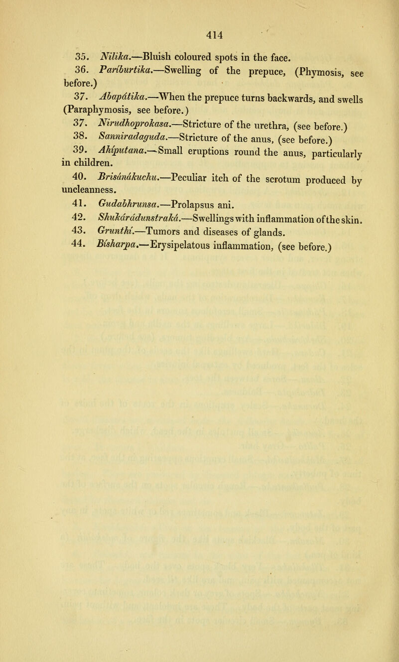 35. Nilika.—Bluish coloured spots in the face. 36. PaHburtika,—Swelling of the prepuce, (Phymosis, see before.) 37. Ahapdtika.—When the prepuce turns backwards, and swells (Paraphymosis, see before.) 37. Nirudhojprokasa.—Stricture of the urethra, (see before.) 38. Sanniradaguda.—Stricture of the anus, (see before.) 39. AMputana,-^^m2l\ eruptions round the anus, particularly in children. 40. Brismidkuchu.'—VecuXiiiX itch of the scrotum produced by uncleanness. 41. Gudahhrunsa.—Prolapsus ani. 42. Shukdrddunstrakd.—Swellings with inflammation of the skin. 43. Grunthi.—Tumors and diseases of glands. 44. M^arpa.—Erysipelatous inflammation, (see before.)