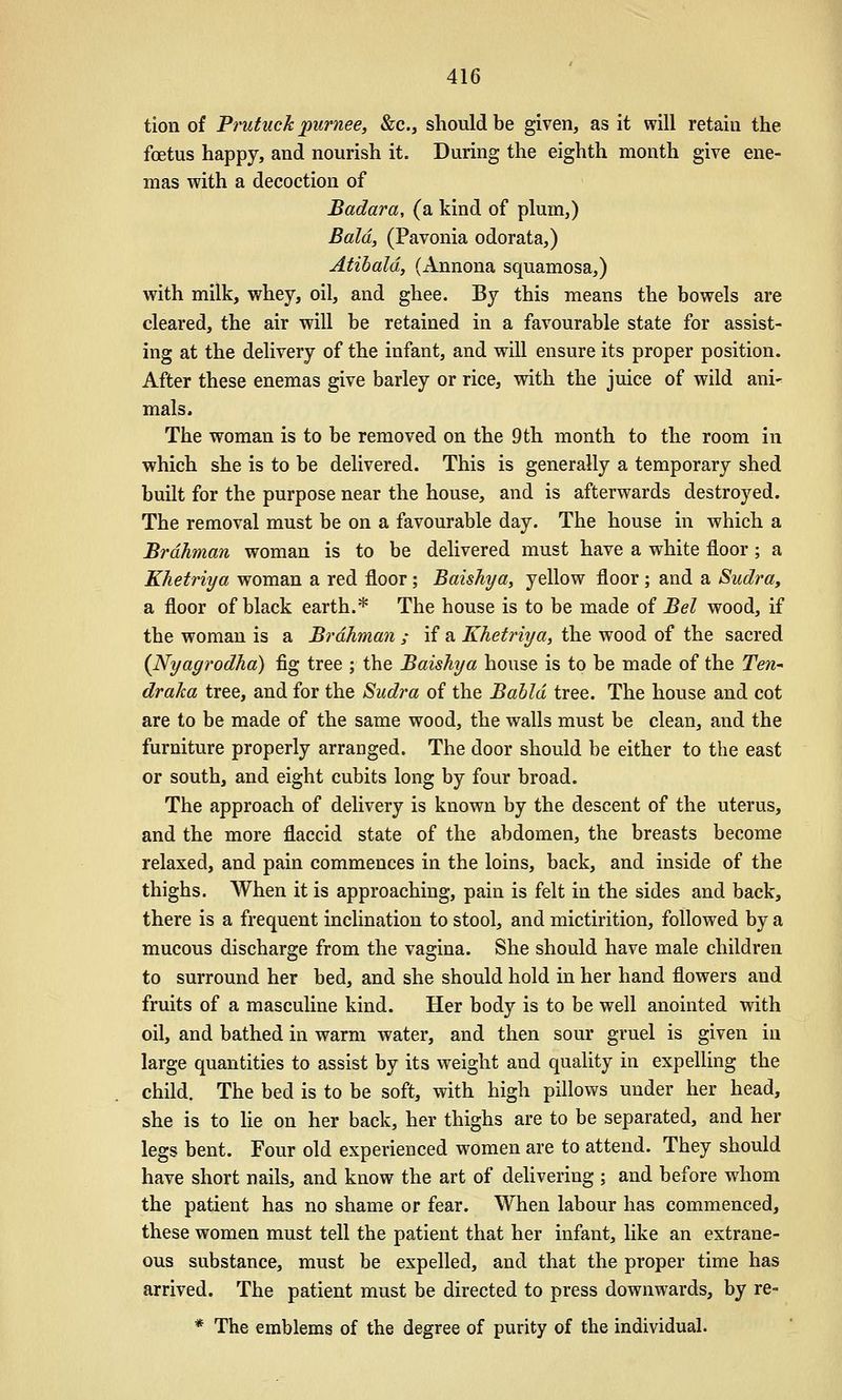 tion of Prutuck purnee, &c., should be given, as it will retain the foetus happy, and nourish it. During the eighth month give ene- mas with a decoction of Badara, (a kind of plum,) Bald, (Pavonia odorata,) Atibald, (Annona squamosa,) with milk, whey, oil, and ghee. By this means the bowels are cleared, the air will be retained in a favourable state for assist- ing at the delivery of the infant, and will ensure its proper position. After these enemas give barley or rice, with the juice of wild ani^ mals. The woman is to be removed on the 9 th month to the room in which she is to be delivered. This is generally a temporary shed built for the purpose near the house, and is afterwards destroyed. The removal must be on a favourable day. The house in which a Brahman woman is to be delivered must have a white floor; a Khetriya woman a red floor ; Baishya, yellow floor ; and a Sudra, a floor of black earth.* The house is to be made of Bel wood, if the woman is a Brahman ; if a Khetriya, the wood of the sacred {Nyagrodha) fig tree ; the Baishya house is to be made of the Ten-- draka tree, and for the Sudra of the Bahld tree. The house and cot are to be made of the same wood, the walls must be clean, and the furniture properly arranged. The door should be either to the east or south, and eight cubits long by four broad. The approach of delivery is known by the descent of the uterus, and the more flaccid state of the abdomen, the breasts become relaxed, and pain commences in the loins, back, and inside of the thighs. When it is approaching, pain is felt in the sides and back, there is a frequent inclination to stool, and mictirition, followed by a mucous discharge from the vagina. She should have male children to surround her bed, and she should hold in her hand flowers and fruits of a masculine kind. Her body is to be well anointed with oil, and bathed in warm water, and then sour gruel is given in large quantities to assist by its weight and quality in expelHng the child. The bed is to be soft, with high pillows under her head, she is to lie on her back, her thighs are to be separated, and her legs bent. Four old experienced women are to attend. They should have short nails, and know the art of delivering ; and before whom the patient has no shame or fear. When labour has commenced, these women must tell the patient that her infant, like an extrane- ous substance, must be expelled, and that the proper time has arrived. The patient must be directed to press downwards, by re- * The emblems of the degree of purity of the individual.