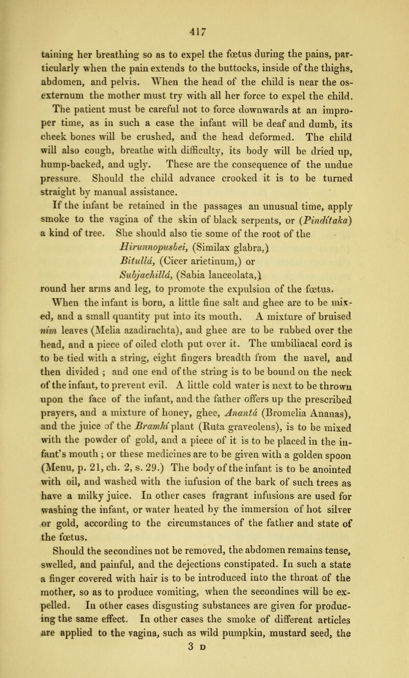 taining her breathing so as to expel the foetus durmg the pains, par- ticularly when the pain extends to the buttocks, inside of the thighs, abdomen, and pelvis. When the head of the child is near the os- externum the mother must try with all her force to expel the child. The patient must be careful not to force downwards at an impro- per time, as in such a case the infant will be deaf and dumb, its cheek bones will be crushed, and the head deformed. The child will also cough, breathe with difficulty, its body will be dried up, hump-backed, and ugly. These are the consequence of the undue pressure. Should the child advance crooked it is to be turned strai2;ht bv manual assistance. If the infant be retained in the passages an unusual time, apply smoke to the vagina of the skin of black serpents, or (Pi?iditaka) a kind of tree. She should also tie some of the root of the Hii'unnopusbei, (Similax glabra,) Bitulld, (Cicer arietinum,) or Subjachilld, (Sabia lanceolata,) round her arms and leg, to promote the expulsion of the fostus. When the infant is born, a little fine salt and ghee are to be mix- ed, and a small quantity put into its mouth. A mixture of bruised nim leaves (Melia azadirachta), and ghee are to be rubbed over the head, and a piece of oiled cloth put over it. The umbiliacal cord is to be tied with a string, eight fingers breadth from the navel, and then divided ; and one end of the string is to be bound on the neck of the infant, to prevent evil. A little cold water is next to be thrown upon the face of the infant, and the father offers up the prescribed prayers, and a mixture of honey, ghee, Anantd (Bromelia Ananas), and the juice af the Bramlii^\?L\\t (Ruta graveolens), is to be mixed with the powder of gold, and a piece of it is to be placed in the in- fant's mouth; or these medicines are to be given with a golden spoon (Menu, p. 21, ch. 2, s. 29.) The body of the infant is to be anointed with oil, and washed with the infusion of the bark of such trees as have a milky juice. In other cases fragrant infusions are used for washing the infant, or water heated by the immersion of hot silver or gold, according to the circumstances of the father and state of the foetus. Should the secondines not be removed, the abdomen remains tense, swelled, and painful, and the dejections constipated. In such a state a finger covered with hair is to be introduced into the throat of the mother, so as to produce vomiting, when the secondines will be ex- pelled. In other cases disgusting substances are given for produc- ing the same effect. In other cases the smoke of different articles are applied to the vagina, such as wild pumpkin, mustard seed, the 3 D