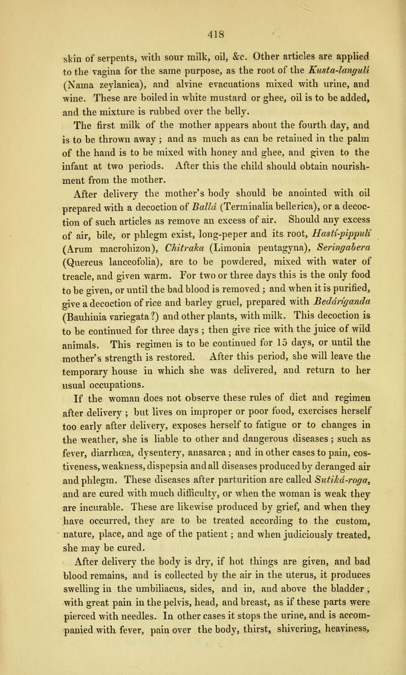 skin of serpents, with sour milk, oil, &c. Other articles are apphed to the vagina for the same purpose, as the root of the Kusta-languli (Nama zeylanica), and alvine evacuations mixed with urine, and wine. These are boiled in white mustard or ghee, oil is to be added, and the mixture is rubbed over the belly. The first milk of the mother appears about the fourth day, and is to be thrown away ; and as much as can be retained in the palm of the hand is to be mixed with honey and ghee, and given to the infant at two periods. After this the child should obtain nourish- ment from the mother. After delivery the mother's body should be anointed with oil prepared with a decoction of Balld (Terminalia bellerica), or a decoc- tion of such articles as remove an excess of air. Should any excess of air, bile, or phlegm exist, long-peper and its root, Hasti-pijppuU (Arum macrohizon), Chitraha (Limonia pentagyna), Seringabera (Quercus lanceofolia), are to be powdered, mixed with water of treacle, and given warm. For two or three days this is the only food to be given, or until the bad blood is removed; and when it is purified, give a decoction of rice and barley gruel, prepared with Beddnganda (Bauhinia variegata ?) and other plants, with milk. This decoction is to be continued for three days ; then give rice with the juice of wild animals. This regimen is to be continued for 15 days, or until the mother's strength is restored. After this period, she will leave the temporary house in which she was delivered, and return to her usual occupations. If the woman does not observe these rules of diet and regimen after delivery ; but lives on improper or poor food, exercises herself too early after delivery, exposes herself to fatigue or to changes in the weather, she is liable to other and dangerous diseases ; such as fever, diarrhoea, dysentery, anasarca ; and in other cases to pain, cos- tiveness, weakness, dispepsia and all diseases produced by deranged air and phlegm. These diseases after parturition are called Sutikd-roga, and are cured with much difiiculty, or when the woman is weak they are incurable. These are likewise produced by grief, and when they have occurred, they are to be treated according to the custom, nature, place, and age of the patient; and when judiciously treated, she may be cured. After delivery the body is dry, if hot things are given, and bad blood remains, and is collected by the air in the uterus, it produces swelling in the umbiliacus, sides, and in, and above the bladder ; with great pain in the pelvis, head, and breast, as if these parts were pierced with needles. In other cases it stops the urine, and is accom- panied with fever, pain over the body, thirst, shivering, heaviness.