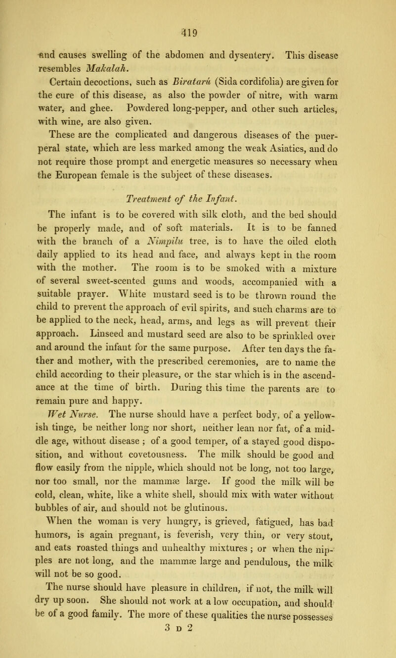 •find causes swelling of the abdomen and dysentery. This disease resembles Makalah. Certain decoctions, such as Bi?'ata?'u (Sida cordifolia) are given for the cure of this disease, as also the powder of nitre, with warm water, and ghee. Powdered long-pepper, and other such articles, with wine, are also given. These are the complicated and dangerous diseases of the puer- peral state, which are less marked among the weak Asiatics, and do not require those prompt and energetic measures so necessary when the European female is the subject of these diseases. Treatment of the Infant. The infant is to be covered with silk cloth, and the bed should be properly made, and of soft materials. It is to be fanned with the branch of a Nimpilu tree, is to have the oiled cloth daily applied to its head and face, and always kept in the room with the mother. The room is to be smoked with a mixture of several sweet-scented gums and woods, accompanied with a suitable prayer. White mustard seed is to be thrown round the child to prevent the approach of evil spirits, and such charms are to be applied to the neck, head, arms, and legs as will prevent their approach. Linseed and mustard seed are also to be sprinkled over and around the infant for the same purpose. After ten days the fa- ther and mother, with the prescribed ceremonies, are to name the child according to their pleasure, or the star which is in the ascend- ance at the time of birth. During this time the parents are to remain pure and happy. Wet Nurse. The nurse should have a perfect body, of a yellow- ish tinge, be neither long nor short, neither lean nor fat, of a mid- dle age, without disease ; of a good temper, of a stayed good dispo- sition, and without covetousness. The milk should be good and flow easily from the nipple, which should not be long, not too large, nor too small, nor the mammas large. If good the milk will be cold, clean, white, like a white shell, should mix with water without bubbles of air, and should not be glutinous. When the woman is very hungry, is grieved, fatigued, has bad humors, is again pregnant, is feverish, very thin, or very stout, and eats roasted things and unhealthy mixtures ; or when the nip- ples are not long, and the mammae large and pendulous, the milk will not be so good. The nurse should have pleasure in children, if not, the milk will dry up soon. She should not work at a low occupation, and should be of a good family. The more of these qualities the nurse possesses 3 D 2