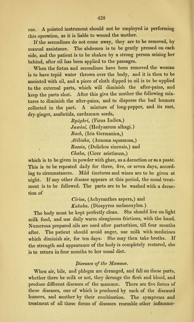 rus. A pointed instrument should not be employed in performing this operation, as it is hable to wound the mother. If the secondines do not come away, they are to be removed, by manual assistance. The abdomen is to be gently pressed on each side, and the patient is to be shaken by a strong person seizing her behind, after oil has been applied to the passages. When the foetus and secondines have been removed the woman is to have tepid water thrown over the body, and it is then to be anointed with oil, and a piece of cloth dipped in oil is to be applied to the external parts, which will diminish the after-pains, and keep the parts shut. After this give the mother the following mix- tures to diminish the after-pains, and to disperse the bad humors collected in the part. A mixture of long-pepper, and its root, dry-ginger, asafoetida, cardamum seeds, Bydghri, (Ficus Indica,) Jawdni, (Hedysarum alhagi,) Bachy (Iris Germanica,) Atibisha, (Annona squamosa,) Russia, (Dolichos sinensis,) and Chaba, (Cicer arietinum,) which is to be given in powder with ghee, as a decoction or as a paste. This is to be repeated daily for three, five, or seven days, accord- ing to circumstances. Mild tinctures and wines are to be given at night. If any other disease appears at this period, the usual treat- ment is to be followed. The parts are to be washed with a decoc- tion of Cirisay (Achyranthes aspera,) and Kakuha. (Diospyros melanoxylon.) The body must be kept perfectly clean. She should Hve on light milk food, and use daily warm oleaginous frictions, with the hand. Numerous prepared oils are used after parturition, till four months after. The patient should avoid anger, use milk with medicines which diminish air, for ten days. She may then take broths. If the strength and appearance of the body is completely restored, she is to return in four months to her usual diet. Diseases of the Mammce. When air, bile, and phlegm are deranged, and fall on these parts, whether there be milk or not, they derange the flesh and blood, and produce different diseases of the mammse. There are five forms of these diseases, one of which is produced by each of the diseased humors, and another by their combination. The symptoms and treatment of all these forms of diseases resemble other inflamma-