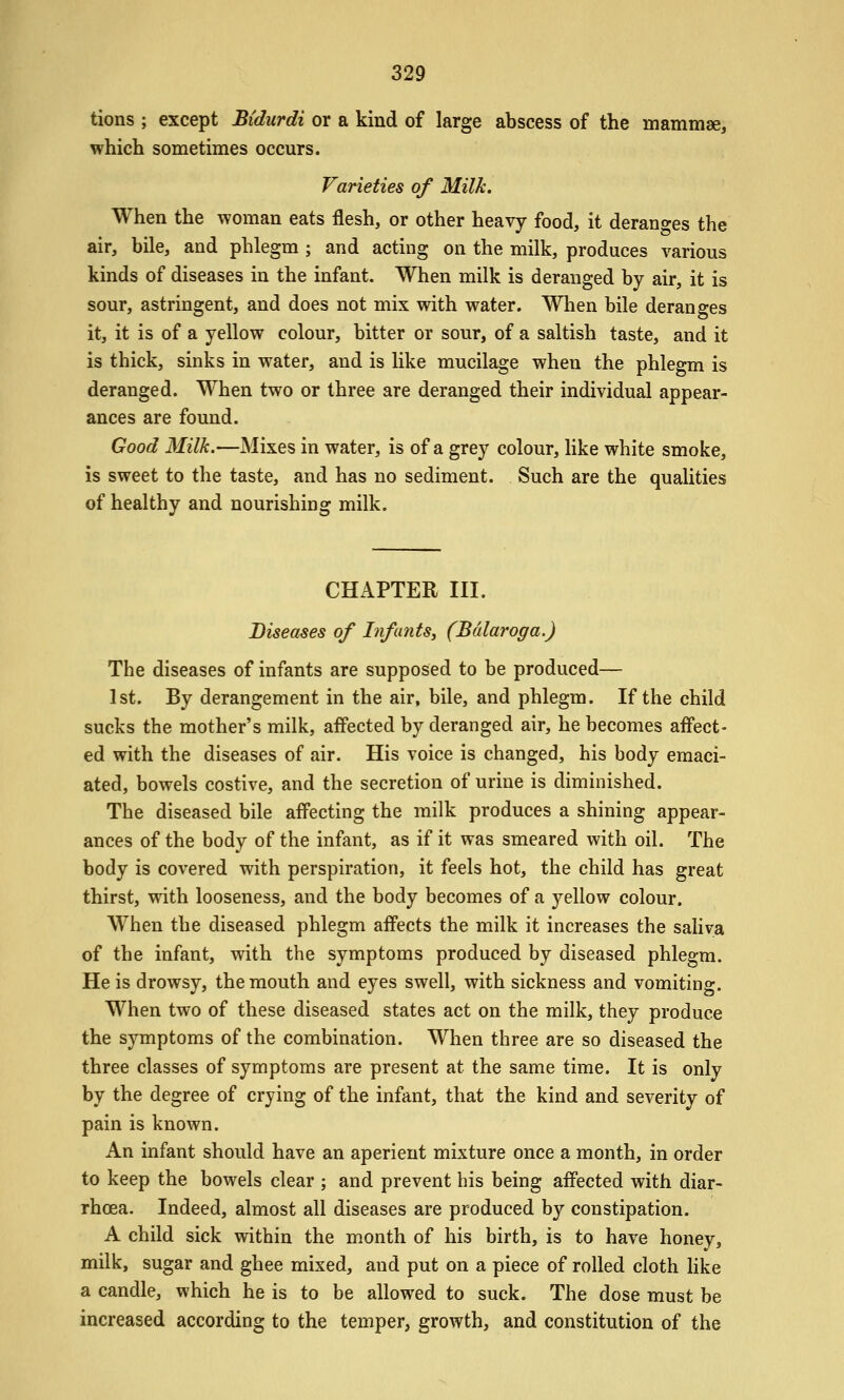 329 tions ; except Bidurdi or a kind of large abscess of the mammae, which sometimes occurs. Varieties of Milk. When the woman eats flesh, or other heavy food, it deranges the air, bile, and phlegm ; and acting on the milk, produces various kinds of diseases in the infant. When milk is deranged by air, it is sour, astringent, and does not mix with water. When bile deranges it, it is of a yellow colour, bitter or sour, of a saltish taste, and it is thick, sinks in water, and is like mucilage when the phlegm is deranged. When two or three are deranged their individual appear- ances are found. Good Milk.—Mixes in water, is of a grey colour, hke white smoke, is sweet to the taste, and has no sediment. Such are the qualities of healthy and nourishing milk. CHAPTER III. Diseases of Infants, (Bdlaroga.) The diseases of infants are supposed to be produced— 1st. By derangement in the air, bile, and phlegm. If the child sucks the mother's milk, affected by deranged air, he becomes affect- ed with the diseases of air. His voice is changed, his body emaci- ated, bowels costive, and the secretion of urine is diminished. The diseased bile affecting the milk produces a shining appear- ances of the body of the infant, as if it was smeared with oil. The body is covered with perspiration, it feels hot, the child has great thirst, with looseness, and the body becomes of a yellow colour. When the diseased phlegm affects the milk it increases the saliva of the infant, with the symptoms produced by diseased phlegm. He is drowsy, the mouth and eyes swell, with sickness and vomiting. When two of these diseased states act on the milk, they produce the symptoms of the combination. When three are so diseased the three classes of symptoms are present at the same time. It is only by the degree of crying of the infant, that the kind and severity of pain is known. An infant should have an aperient mixture once a month, in order to keep the bowels clear ; and prevent his being affected with diar- rhoea. Indeed, almost all diseases are produced by constipation. A child sick within the month of his birth, is to have honey, milk, sugar and ghee mixed, and put on a piece of rolled cloth hke a candle, which he is to be allowed to suck. The dose must be increased according to the temper, growth, and constitution of the