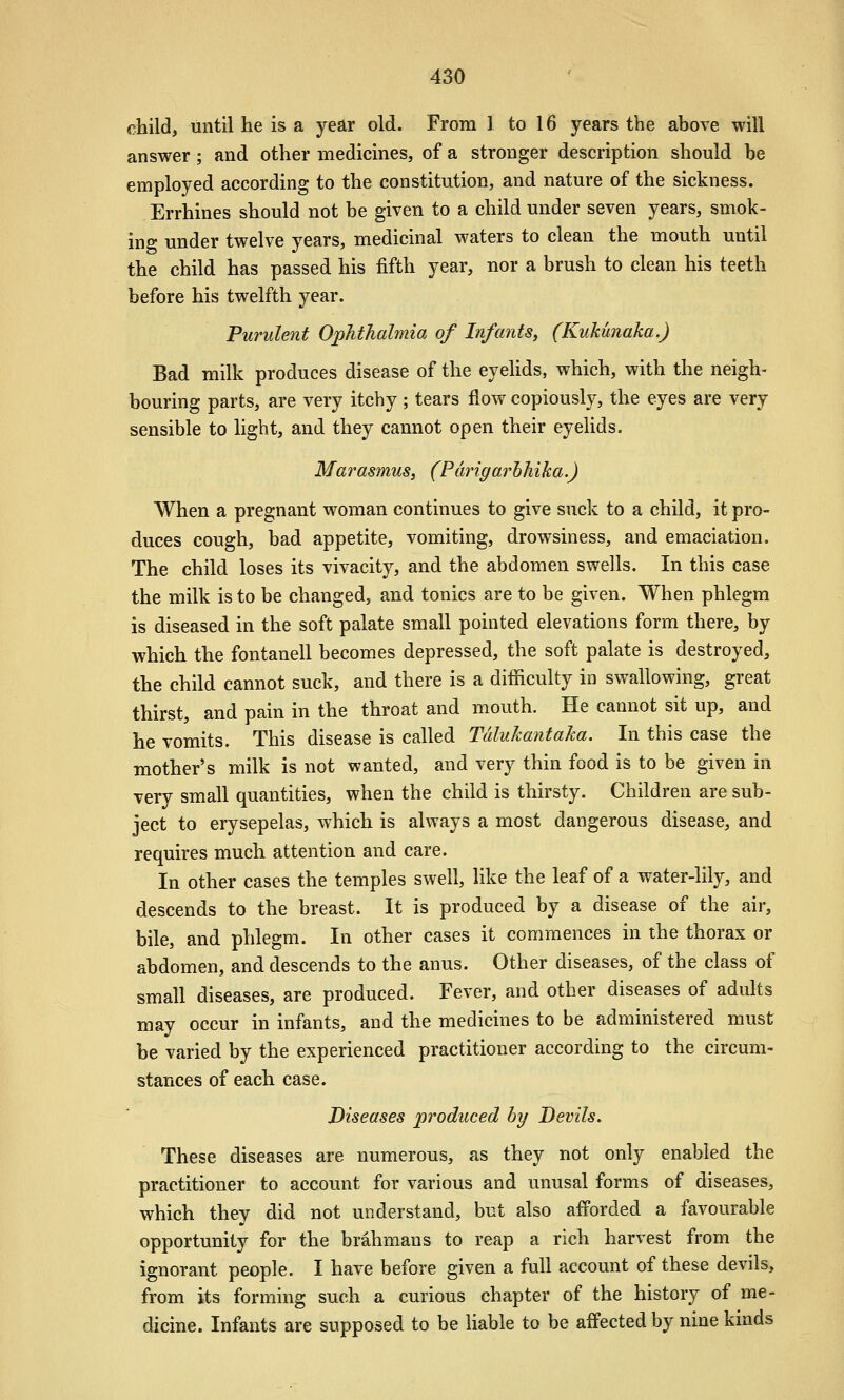 child, until he is a year old. From 1 to 16 years the above will answer; and other medicines, of a stronger description should be employed according to the constitution, and nature of the sickness. Errhines should not be given to a child under seven years, smok- ing under twelve years, medicinal waters to clean the mouth until the child has passed his fifth year, nor a brush to clean his teeth before his twelfth year. Purulent Ophthalmia of Infants, (Kukunaka.) Bad milk produces disease of the eyeUds, which, with the neigh- bouring parts, are very itchy; tears flow copiously, the eyes are very sensible to light, and they cannot open their eyelids. Marasmus, (Pdrigarhhika.) When a pregnant woman continues to give suck to a child, it pro- duces cough, bad appetite, vomiting, drowsiness, and emaciation. The child loses its vivacity, and the abdomen swells. In this case the milk is to be changed, and tonics are to be given. When phlegm is diseased in the soft palate small pointed elevations form there, by which the fontanell becomes depressed, the soft palate is destroyed, the child cannot suck, and there is a difficulty in swallowing, great thirst, and pain in the throat and mouth. He cannot sit up, and he vomits. This disease is called Talukantaka. In this case the mother's milk is not wanted, and very thin food is to be given in very small quantities, when the child is thirsty. Children are sub- ject to erysepelas, which is always a most dangerous disease, and requires much attention and care. In other cases the temples swell, like the leaf of a water-lily, and descends to the breast. It is produced by a disease of the air, bile, and phlegm. In other cases it commences in the thorax or abdomen, and descends to the anus. Other diseases, of the class of small diseases, are produced. Fever, and other diseases of adults may occur in infants, and the medicines to be administered must be varied by the experienced practitioner according to the circum- stances of each case. Diseases produced by Devils. These diseases are numerous, as they not only enabled the practitioner to account for various and unusal forms of diseases, which they did not understand, but also afforded a favourable opportunity for the brahmans to reap a rich harvest from the ignorant people. I have before given a full account of these devils, from its forming such a curious chapter of the history of me- dicine. Infants are supposed to be liable to be affected by nine kinds