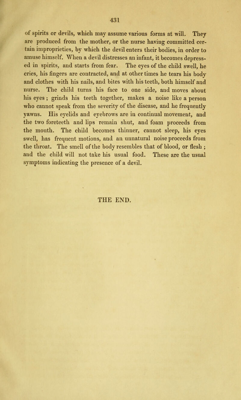 of spirits or devils, which may assume various forms at will. They are produced from the mother, or the nurse having committed cer- tain improprieties, by which the devil enters their bodies, in order to amuse himself. When a devil distresses an infant, it becomes depress- ed in spirits, and starts from fear. The eyes of the child swell, he cries, his fingers are contracted, and at other times he tears his body and clothes with his nails, and bites with his teeth, both himself and nurse. The child turns his face to one side, and moves about his eyes ; grinds his teeth together, makes a noise like a person who cannot speak from the severity of the disease, and he frequently yawns. His eyelids and eyebrows are in continual movement, and the two foreteeth and lips remain shut, and foam proceeds from the mouth. The child becomes thinner, cannot sleep, his eyes swell, has frequent motions, and an unnatural noise proceeds from the throat. The smell of the body resembles that of blood, or flesh ; and the child will not take his usual food. These are the usual symptoms indicating the presence of a devil. THE END.