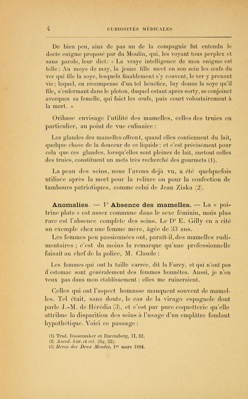 De bien peu, ains de pas un de la compagnie fut entendu le docte énigme proposé par du Moulin, qui, les voyant tous perplex et sans parole, leur dict: « La vraye intelligence de mon énigme est telle : Au moys de may, la jeune fille mect en son sein les œufs du ver qui file la soye, lesquels fînablement s'y couvent, le ver y prenant vie; lequel, en récompense d'un tel bénéfice, luy donne la soye qu'il file, s'enfermant dans le ploton, duquel estant après sorty, se conjoinct avecques sa femelle, qui faict les œufs, puis court volontairement à la mort. » Oribase envisage l'utilité des mamelles, celles des truies en particulier, au point de vue culinaire : Les glandes des mamelles offrent, quand elles contiennent du lait, quelque chose de la douceur de ce liquide ; et c'est précisément pour cela que ces glandes, lorsqu'elles sont pleines de lait, surtout celles des truies, constituent un mets très recherché des gourmets (1). La peau des seins, nous l'avons déjà vu, a été quelquefois utilisée après la mort pour la reliure ou pour la confection de tambours patriotiques, comme celui de Jean Ziska (2). Anomalies. — 1 Absence des mamelles. — La « poi- trine plate )) est assez commune dans le sexe féminin, mais plus rare est l'absence complète des seins. Le D' E. Gilly en a cité un exemple chez une femme mère, âgée de 33 ans. Les femmes peu passionnées ont, paraît-il, des mamelles rudi- mentaires ; c'est du moins la remarque qu'une professionnelle faisait au chef de la police, M. Claude: Les femmes qui ont la taille carrée, dit la Farcy, et qui n'ont pas d'estomac sont généralement des femmes honnêtes. Aussi, je n'en Veux pas dans mon établissement ; elles me ruineraient. Celles qui ont l'aspect homasse manquent souvent de mamel- les. Tel était, sans doute, le cas de la virago espagnole dont parle J.-M. de Hérédia (3), et c'est par pure coquetterie qu'elle attribue la disparition des seins à l'usage d'un emplâtre fondant hypothétique. Voici ce passage: (1) Trad. Bussemaker et Daremberg, II, 32. (2) Aneccl. hist.etrel. (tig. 32). (3) Revue des Dctix Mondes^ !«'' mars 1894*