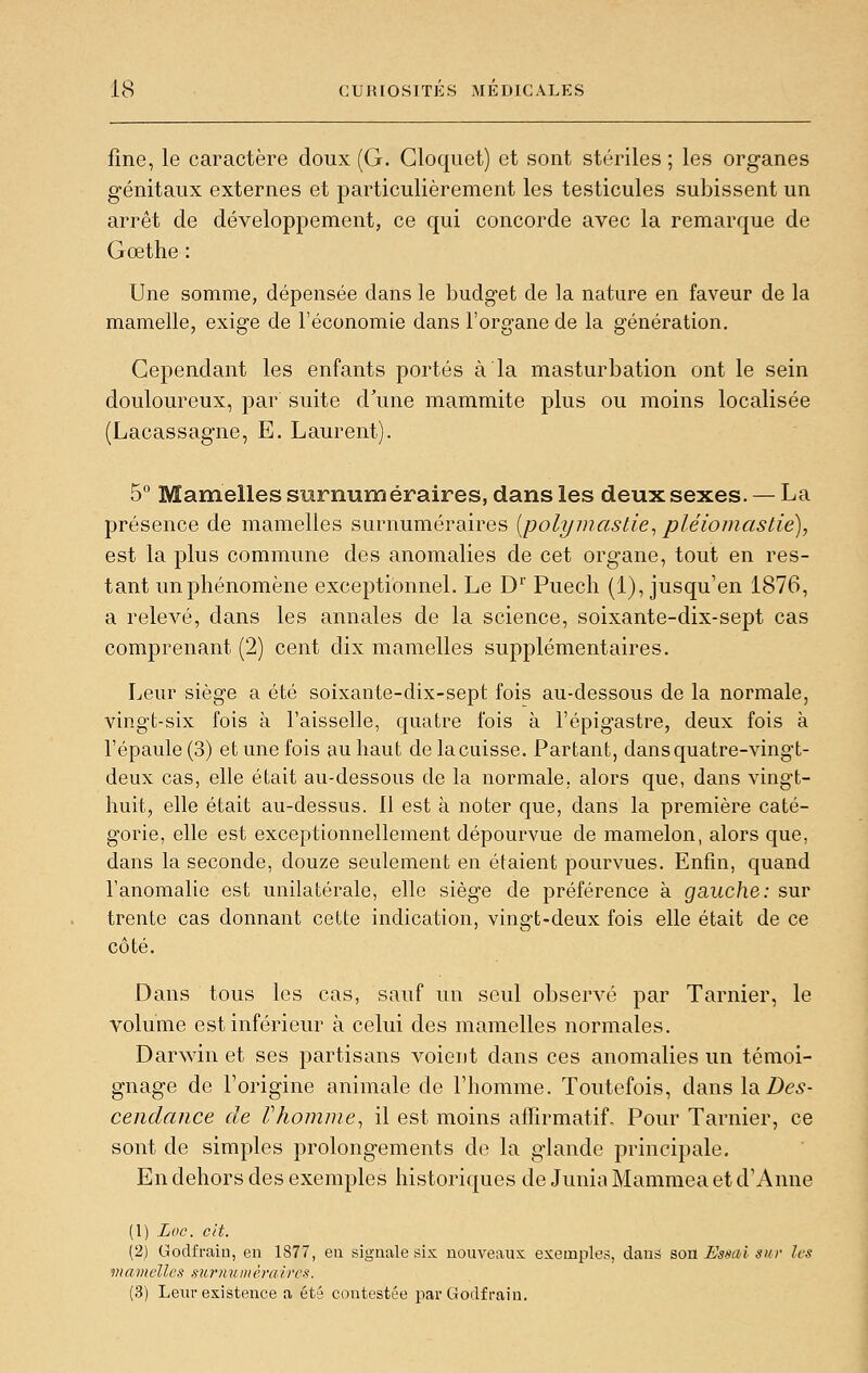 fine, le caractère doux (G. Gloquet) et sont stériles ; les organes génitaux externes et particulièrement les testicules subissent un arrêt de développement, ce qui concorde avec la remarque de Goethe : Une somme, dépensée dans le budget de la nature en faveur de la mamelle, exige de l'économie dans l'organe de la génération. Cependant les enfants portés à la masturbation ont le sein douloureux, par suite d'une mammite plus ou moins localisée (Lacassagne, E. Laurent). 5° Mamelles surnuméraires, dans les deux sexes. — La présence de mamelles surnuméraires [polyinastie^ pléiomastie), est la plus commune des anomalies de cet organe, tout en res- tant un phénomène exceptionnel. Le D'' Puech (1), jusqu'en 1876, a relevé, dans les annales de la science, soixante-dix-sept cas comprenant (2) cent dix mamelles supplémentaires. Leur siège a été soixante-dix-sept fois au-dessous de la normale, vingt-six fois à l'aisselle, quatre fois à l'épigastre, deux fois à l'épaule (3) et une fois au haut de la cuisse. Partant, dans quatre-vingt- deux cas, elle était au-dessous de la normale, alors que, dans vingt- huit, elle était au-dessus. 11 est à noter que, dans la première caté- gorie, elle est exceptionnellement dépourvue de mamelon, alors que, dans la seconde, douze seulement en étaient pourvues. Enfin, quand l'anomalie est unilatérale, elle siège de préférence à gauche: sur trente cas donnant cette indication, vingt-deux fois elle était de ce côté. Dans tous les cas, sauf un seul obsem^é par Tarnier, le volume est inférieur à celui des mamelles normales. Darwin et ses partisans voient dans ces anomalies un témoi- gnage de Forigine animale de l'homme. Toutefois, dans lo. Des- cendance de riiomine^ il est moins affirmatiL Pour Tarnier, ce sont de simples prolongements de la glande principale. En dehors des exemples historiques de Junia Mammea et d'Anne (1) Loc. cit. (2) Godfraiu, en 1877, eu signale six nouveaux exemples, dans son Estiai sur les mamelles surnuiuèraircs. (3) Leur existence a été contestée par Godfrain.