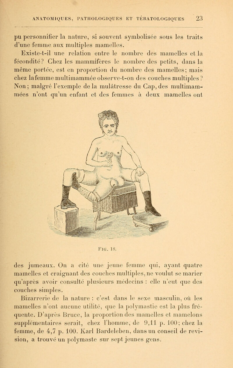 pu personnifier la nature, si souvent symbolisée sous les traits d'une femme aux multiples mamelles. Existe-t-il une relation entre le nombre des mamelles et la fécondité? Chez les mammifères le nombre des petits, dans la même portée, est en proportion du nombre des mamelles; mais chez lafemme multimammée observe-t-on des couches multiples ? Non; malgré l'exemple delà mulâtresse du Gap, des multimam- mées n'ont qu'un enfant et des femmes à deux mamelles ont FiG. 18. des jumeaux. On a cité une jeune femme qui, ayant quatre mamelles et craignant des couches multiples, ne voulut se marier qu'après avoir consulté plusieurs médecins : elle n'eut que des couches simples. Bizarrerie de la nature : c'est dans le sexe masculin, où les mamelles n'ont aucune utilité, que la polymastie est la plus fré- quente. D'après Bruce, la proportion des mamelles et mamelons supplémentaires serait, chez l'homme, de 9,11 p. 100; chez la femme, de 4,7 p. 100. Karl Bardeleben, dans un conseil de revi- sion, a trouvé un polymaste sur sept jeunes gens.