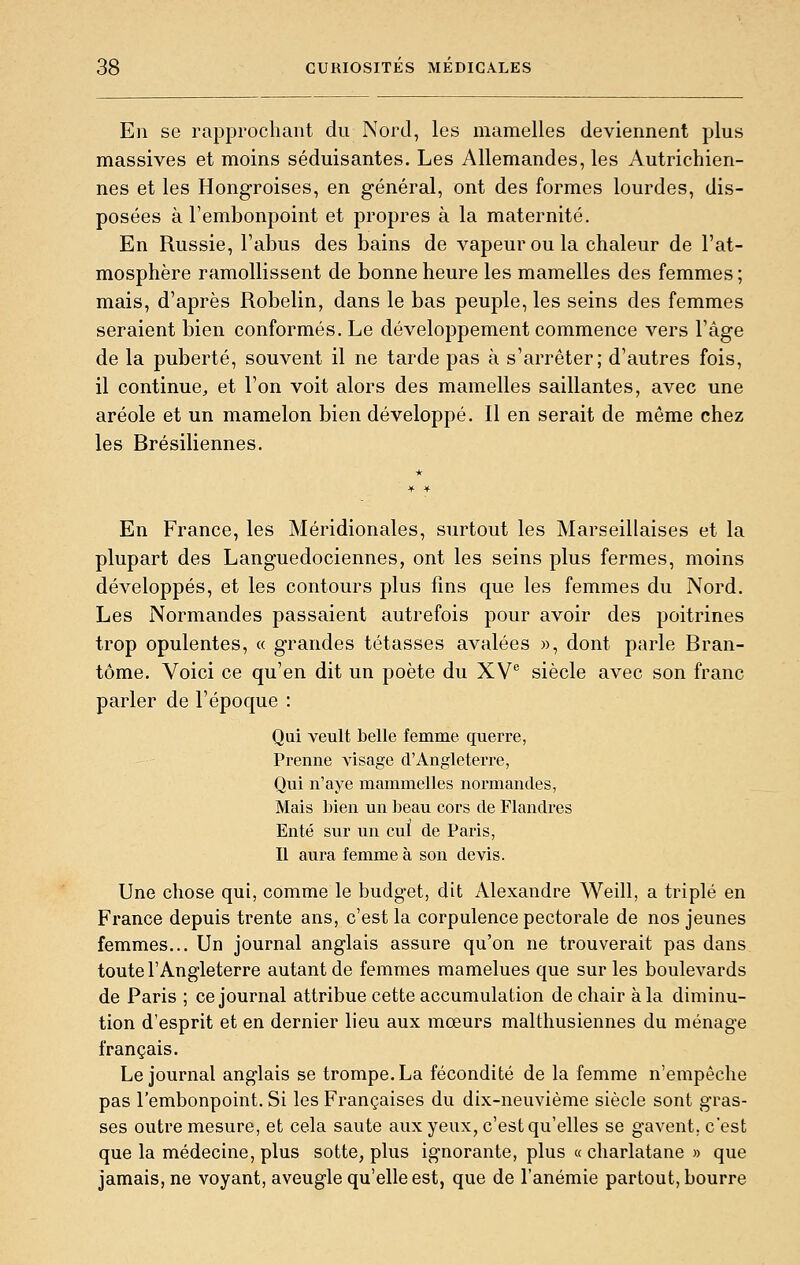 En se rapprochant du Nord, les mamelles deviennent plus massives et moins séduisantes. Les Allemandes, les Autrichien- nes et les Hongroises, en général, ont des formes lourdes, dis- posées à l'embonpoint et propres à la maternité. En Russie, l'abus des bains de vapeur ou la chaleur de l'at- mosphère ramollissent de bonne heure les mamelles des femmes ; mais, d'après Robelin, dans le bas peuple, les seins des femmes seraient bien conformés. Le développement commence vers l'âge de la puberté, souvent il ne tarde pas à s'arrêter; d'autres fois, il continue, et l'on voit alors des mamelles saillantes, avec une aréole et un mamelon bien développé. Il en serait de même chez les Brésiliennes. En France, les Méridionales, surtout les Marseillaises et la plupart des Languedociennes, ont les seins plus fermes, moins développés, et les contours plus fins que les femmes du Nord. Les Normandes passaient autrefois pour avoir des poitrines trop opulentes, « grandes tétasses avalées », dont parle Bran- tôme. Voici ce qu'en dit un poète du XV® siècle avec son franc parler de l'époque : Qui veult belle femme querre, Prenne visage d'Angleterre, Qui n'aye mammelles normandes, Mais bien un beau cors de Flandres Enté sur un cul de Paris, Il aura femme à son devis. Une chose qui, comme le budget, dit Alexandre Weill, a triplé en France depuis trente ans, c'est la corpulence pectorale de nos jeunes femmes... Un journal anglais assure qu'on ne trouverait pas dans toute l'Angleterre autant de femmes mamelues que sur les boulevards de Paris ; ce journal attribue cette accumulation de chair à la diminu- tion d'esprit et en dernier lieu aux mœurs malthusiennes du ménage français. Le journal anglais se trompe. La fécondité de la femme n'empêche pas l'embonpoint. Si les Françaises du dix-neuvième siècle sont gras- ses outre mesure, et cela saute aux yeux, c'est qu'elles se gavent, c'est que la médecine, plus sotte, plus ignorante, plus « charlatane » que jamais, ne voyant, aveugle qu'elle est, que de l'anémie partout, bourre