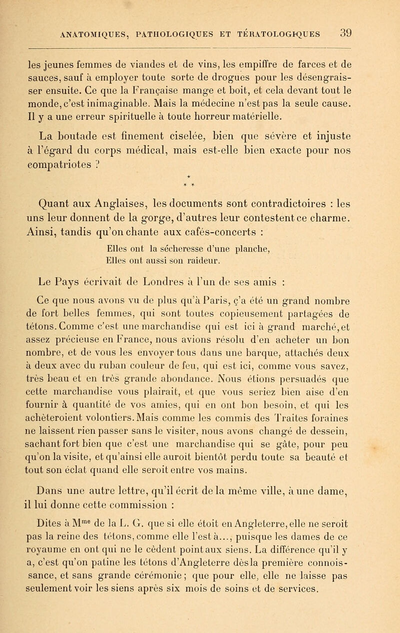 les jeunes femmes de viandes et de vins, les empiffre de farces et de sauces, sauf à employer toute sorte de drogues pour les désengrais- ser ensuite. Ce que la Française mange et boit, et cela devant tout le monde, c'est inimaginable. Mais la médecine n'est pas la seule cause. Il y a une erreur spirituelle à toute horreur matérielle. La boutade est finement ciselée^, bien que sévère et injuste à l'égard du corps médical, mais est-elle bien exacte pour nos compatriotes ? Quant aux Anglaises, les documents sont contradictoires : les uns leur donnent de la gorge, d'autres leur contestent ce charme. Ainsi, tandis qu'on chante aux cafés-concerts : Elles ont la sécheresse d'une planche, Elles ont aussi son raideur. Le Pays écrivait de Londres à l'un de ses amis : Ce que nous avons vu de plus qu'à Paris, c'a été un grand nombre de fort belles femmes, qui sont toutes copieusement partagées de tétons. Comme c'est une marchandise qui est ici à grand marché,et assez précieuse en France, nous avions résolu d'en acheter un bon nombre, et de vous les envoyer tous dans une barque, attachés deux à deux avec du ruban couleur de feu, qui est ici, comme vous savez, très beau et en très grande abondance. Nous étions persuadés que cette marchandise vous plairait, et que vous seriez bien aise d'en fournir à quantité de vos amies, qui en ont bon besoin, et qui les achèteroient volontiers. Mais comme les commis des Traites foraines ne laissent rien passer sans le visiter, nous avons changé de dessein, sachant fort bien que c'est une marchandise qui se gâte, pour peu qu'on la visite, et qu'ainsi elle auroit bientôt perdu toute sa beauté et tout son éclat quand elle seroit entre vos mains. Dans une autre lettre, qu'il écrit de la même ville, aune dame, il lui donne cette commission : Dites à M™^ de la L. G. que si elle étoit en Angleterre, elle ne seroit pas la reine des tétons, comme elle l'est à..., puisque les dames de ce royaume en ont qui ne le cèdent point aux siens. La différence qu'il y a, c'est qu'on patine les tétons d'Angleterre dès la première connois- sance, et sans grande cérémonie ; que pour elle, elle ne laisse pas seulement voir les siens après six mois de soins et de services.