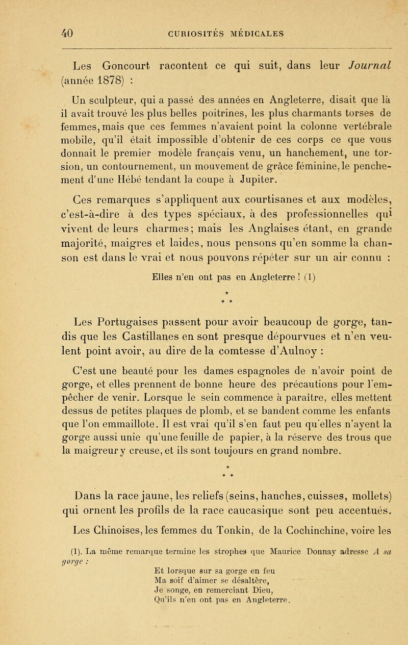 Les Goncourt racontent ce qui suit, dans leur Journal (année 1878) : Un sculpteur, qui a passé des années en Angleterre, disait que là il avait trouvé les plus belles poitrines, les plus charmants torses de femmes, mais que ces femmes n'avaient point la colonne vertébrale mobile, qu'il était impossible d'obtenir de ces corps ce que vous donnait le premier modèle français venu, un hanchement, une tor- sion, un contournement, un mouvement de grâce féminine,le penche- ment d'une Hébé tendant la coupe à Jupiter. Ces remarques s'appliquent aux courtisanes et aux modèles, c'est-à-dire à des types spéciaux, à des professionnelles qui vivent de leurs charmes; mais les Anglaises étant, en grande majorité, maigres et laides, nous pensons qu'en somme la chan- son est dans le vrai et nous pouvons répéter sur un air connu : Elles n'en ont pas en Angleterre ! (1) Les Portugaises passent pour avoir beaucoup de gorge, tan- dis que les Castillanes en sont presque dépourvues et n'en veu- lent point avoir, au dire de la comtesse d'Aulnoy : C'est une beauté pour les dames espagnoles de n'avoir point de gorge, et elles prennent de bonne heure des précautions pour l'em- pêcher de venir. Lorsque le sein commence à paraître, elles mettent dessus de petites plaques de plomb, et se bandent comme les enfants que l'on emmaillote. Il est vrai qu'il s'en faut peu quelles n'ayent la gorge aussi unie qu'une feuille de papier, à la réserve des trous que la maigreur y creuse, et ils sont toujours en grand nombre. Dans la race jaune, les reliefs (seins, hanches, cuisses, mollets) qui ornent les profils de la race caucasique sont peu accentués. Les Chinoises, les femmes du Tonkin, de la Cochinchine, voire les (1). La même remarque termine les strophes que Maurice Dounay adresse ^-1 sa gorge : Et lorsque sur sa gorge en feu Ma soif d'aimer se désaltère, Je songe, en remerciant Dieu, Qu'ils n'en ont pas en Angleterre.