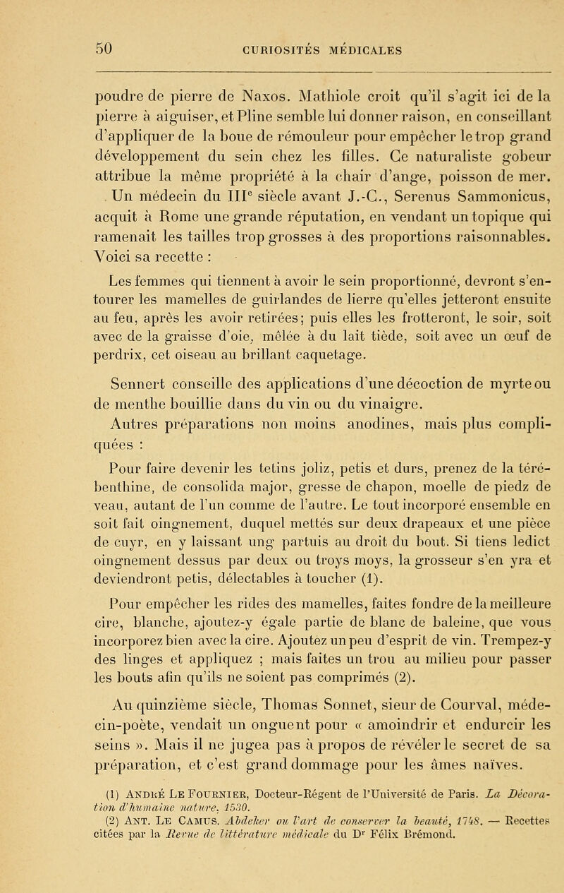 poudre de pierre de Naxos. Mathiole croit qu'il s'agit ici de la pierre à aiguiser, et Pline semble lui donner raison, en conseillant d'appliquer de la boue de rémouleur pour empêcher le trop grand développement du sein chez les fdles. Ce naturaliste gobeur attribue la même propriété à la chair d'ange, poisson de mer. . Un médecin du IIP siècle avant J.-C, Serenus Sammonicus, acquit à Rome une grande réputation, en vendant un topique qui ramenait les tailles trop grosses à des proportions raisonnables. Voici sa recette : Les femmes qui tiennent à avoir le sein proportionné, devront s'en- tourer les mamelles de guirlandes de lierre qu'elles jetteront ensuite au feu, après les avoir retirées; puis elles les frotteront, le soir, soit avec de la graisse d'oie, mêlée à du lait tiède, soit avec un œuf de perdrix, cet oiseau au brillant caquetage. Sennert conseille des applications d'une décoction de myrte ou de menthe bouillie dans du vin ou du vinaigre. Autres préparations non moins anodines, mais plus compli- quées : Pour faire devenir les tetins joliz, petis et durs, prenez de la téré- benthine, de consolida major, gresse de chapon, moelle de piedz de veau, autant de l'un comme de l'autre. Le tout incorporé ensemble en soit fait oingnement, duquel mettes sur deux drapeaux et une pièce de cuyr, en y laissant ung partuis au droit du bout. Si tiens ledict oingnement dessus par deux ou troys moys, la grosseur s'en yra et deviendront petis, délectables à toucher (1). Pour empêcher les rides des mamelles, faites fondre de la meilleure cire, blanche, ajoutez-y égale partie de blanc de baleine, que vous incorporez bien avec la cire. Ajoutez un peu d'esprit de vin. Trempez-y des linges et appliquez ; mais faites un trou au milieu pour passer les bouts afin qu'ils ne soient pas comprimés (2). Au quinzième siècle, Thomas Sonnet, sieur de Courval, méde- cin-poète, vendait un onguent pour « amoindrir et endurcir les seins ». Mais il ne jugea pas à propos de révéler le secret de sa préparation, et c'est grand dommage pour les âmes naïves. (1) Andké LeFouenier, Docteiu'-Régent de l'Université de Paris. La Décora- tion d'humaine nature. 1530. (2) Ant. Le Camus. AhdeUer ou Part de comerTc.r la beauté, 11 kS. — Eecettes citées par la Revue de littérature médicale du D'' Félix Bréniond.