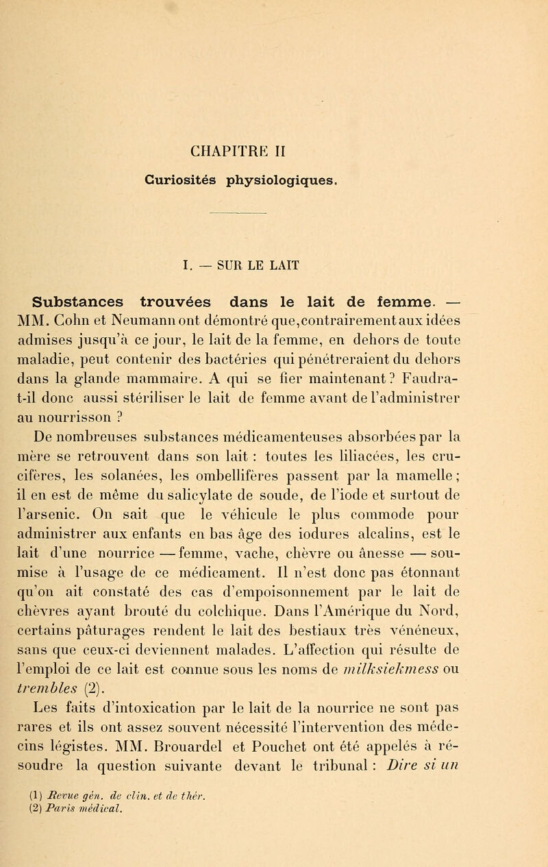 Curiosités physiologiques. I. — SUR LE LAIT Substances trouvées dans le lait de femme. — MM. Gohn et Neumaniiont démontré que,contrairement aux idées admises jusqu'à ce jour, le lait de la femme, en dehors de toute maladie, peut contenir des bactéries qui pénétreraient du dehors dans la glande mammaire. A qui se fier maintenant? Faudra- t-il donc aussi stériliser le lait de femme avant de l'administrer au nourrisson ? De nombreuses substances médicamenteuses absorbées par la mère se retrouvent dans son lait : toutes les liliacées, les cru- cifères, les solanées, les ombellifères passent par la mamelle; il en est de même du salicylate de soude, de l'iode et surtout de l'arsenic. On sait que le véhicule le plus commode pour administrer aux enfants en bas âge des iodures alcalins, est le lait d'une nourrice —femme, vache, chèvre ou ânesse —sou- mise à l'usage de ce médicament. Il n'est donc pas étonnant qu'on ait constaté des cas d'empoisonnement par le lait de chèvres ayant brouté du colchique. Dans l'Amérique du Nord, certains pâturages rendent le lait des bestiaux très vénéneux, sans que ceux-ci deviennent malades. L'affection qui résulte de l'emploi de ce lait est cannue sous les noms de milksiekmess ou trembles (2). Les faits d'intoxication par le lait de la nourrice ne sont pas rares et ils ont assez souvent nécessité l'intervention des méde- cins légistes. MM. Brouardel et Pouchet ont été appelés à ré- soudre la question suivante devant le tribunal : Dire si un (1) Revue gén. de clin, et de tliér. (2) Paris médical.