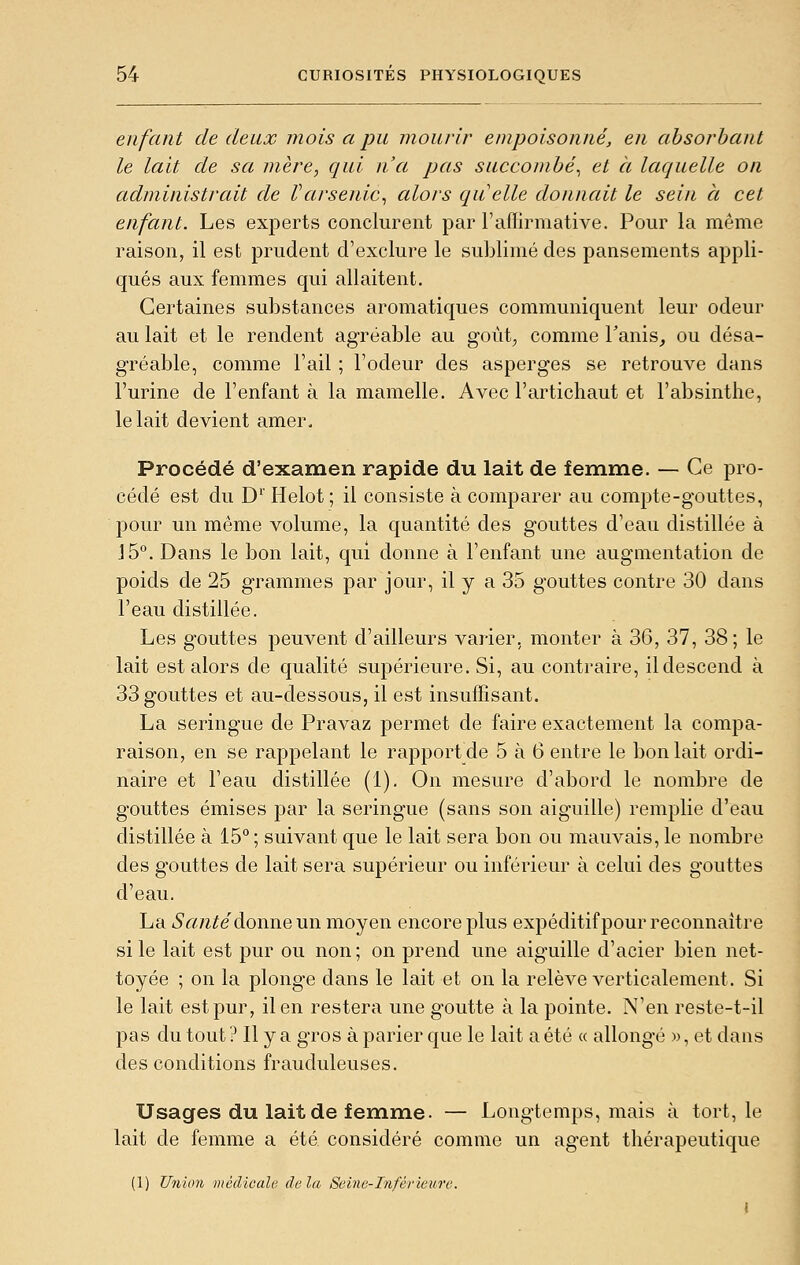 enfant de deux mois a pu mourir empoisonné, en absorbant le lait de sa mère, qui n'a pas succombé^ et à laquelle on administrait de Varsenic^ alors quelle donnait le sein à cet enfant. Les experts conclurent par l'aflirmative. Pour la même raison, il est prudent d'exclure le sublimé des pansements appli- qués aux femmes qui allaitent. Certaines substances aromatiques communiquent leur odeur au lait et le rendent agréable au goùt^ comme Tanis, ou désa- gréable, comme Fail ; l'odeur des asperges se retrouve dans l'urine de l'enfant à la mamelle. Avec l'artichaut et l'absinthe, le lait devient amer. Procédé d'examen rapide du lait de femme. — Ce pro- cédé est du D'' Helot ; il consiste à comparer au compte-gouttes, pour un même volume, la quantité des gouttes d'eau distillée à 15°. Dans le bon lait, qui donne à l'enfant une augmentation de poids de 25 grammes par jour, il y a 35 gouttes contre 30 dans l'eau distillée. Les gouttes peuvent d'ailleurs varier, monter à 36, 37, 38 ; le lait est alors de qualité supérieure. Si, au contraire, il descend à 33 gouttes et au-dessous, il est insuffisant. La seringue de Pravaz permet de faire exactement la compa- raison, en se rappelant le rapport de 5 à 6 entre le boulait ordi- naire et l'eau distillée (1). On mesure d'abord le nombre de gouttes émises par la seringue (sans son aiguille) remplie d'eau distillée à 15° ; suivant que le lait sera bon ou mauvais, le nombre des g'outtes de lait sera supérieur ou inférieur à celui des gouttes d'eau. La iSft/i^e donne un moyen encore plus expéditif pour reconnaître si le lait est pur ou non ; on prend une aiguille d'acier bien net- toyée ; on la plonge dans le lait et on la relève verticalement. Si le lait est pur, il en restera une goutte à la pointe. N'en reste-t-il pas du tout ? Il y a gros à parier que le lait a été « allongé », et dans des conditions frauduleuses. Usages du lait de femme. — Longtemps, mais à tort, le lait de femme a été considéré comme un agent thérapeutique (1) Union médicale delà Seine-Inférieure.