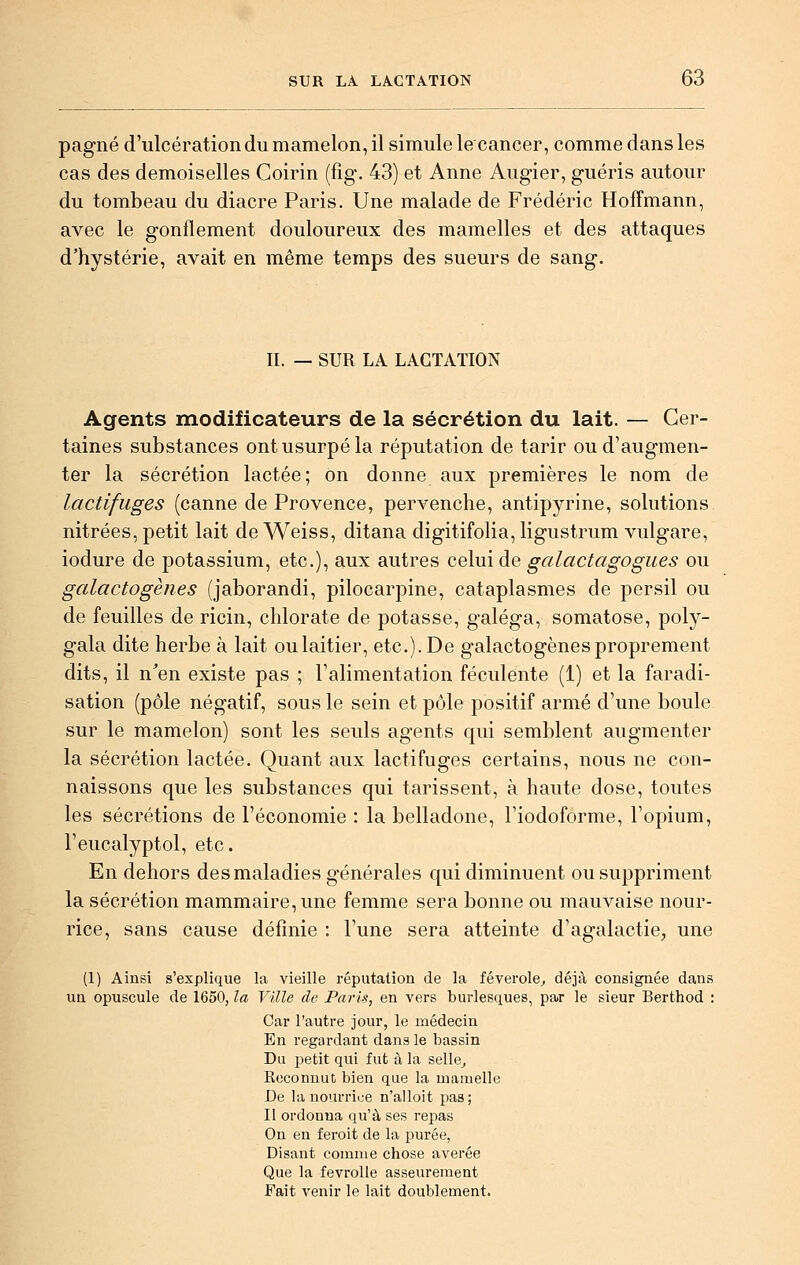 pagné d'ulcération du mamelon, il simule le cancer, comme dans les cas des demoiselles Coirin (fig. 43) et Anne Augier, guéris autour du tombeau du diacre Paris. Une malade de Frédéric Hoffmann, avec le gonflement douloureux des mamelles et des attaques d'hystérie, avait en même temps des sueurs de sang. II. — SUR LA LACTATION Agents modificateurs de la sécrétion du lait. — Cer- taines substances ont usurpé la réputation de tarir ou d'augmen- ter la sécrétion lactée; on donne aux premières le nom de lactifiiges (canne de Provence, pervenche, antipyrine, solutions nitrées, petit lait de Weiss, ditana digitifolia, ligustrum vulgare, iodure de potassium, etc.), aux autres celui de galactagogues ou galactogènes (jaborandi, pilocarpine, cataplasmes de persil ou de feuilles de ricin, chlorate de potasse, galéga, somatose, poly- gala dite herbe à lait oulaitier, etc.). De galactogènes proprement dits, il n'en existe pas ; l'alimentation féculente (1) et la faradi- sation (pôle négatif, sous le sein et pôle positif armé d'une boule sur le mamelon) sont les seuls agents qui semblent augmenter la sécrétion lactée. Quant aux lactifuges certains, nous ne con- naissons que les substances qui tarissent, à haute dose, toutes les sécrétions de l'économie : la belladone, l'iodoforme, l'opium, l'eucalyptol, etc. En dehors des maladies générales qui diminuent ou suppriment la sécrétion mammaire, une femme sera bonne ou mauvaise nour- rice, sans cause définie : l'une sera atteinte d'agalactie, une (1) Ainsi s'explique la vieille réputation de la féverole^ déjà consignée dans un opuscule de 1650, la Ville de Paris, en vers burlesques, par le sieur Berthod : Car l'autre jour, le médecin En regardant dans le bassin Du petit qui fut à la selle^ Reconnut bien que la mamelle De la nourrice n'alloit pas; Il ordonna qu'à ses repas On en feroit de la purée, Disant comme chose avérée Que la fevroUe asseurement Fait venir le lait doublement.