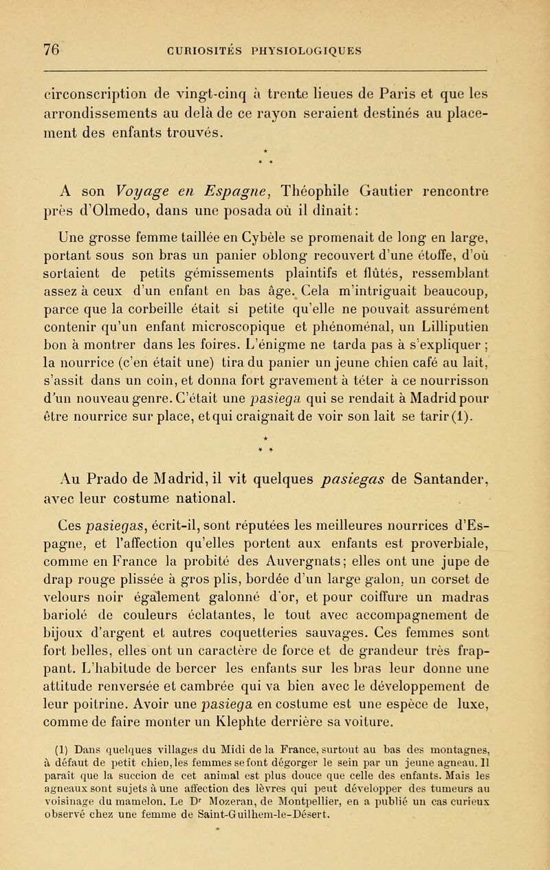 circonscription de vingt-cinq à trente lieues de Paris et que les arrondissements au delà de ce rayon seraient destinés au place- ment des enfants trouvés. A son Voyage en Espagne, Théophile Gautier rencontre près d'Olmedo, dans une posada où il dînait: Une grosse femme taillée en Cybèle se promenait de long en large, portant sous son bras un panier oblong recouvert d'une étoffe, d'où sortaient de petits gémissements plaintifs et flûtes, ressemblant assez à ceux d'un enfant en bas âge. Cela m'intriguait beaucoup, parce que la corbeille était si petite qu'elle ne pouvait assurément contenir qu'un enfant microscopique et phénoménal, un Lilliputien bon à montrer dans les foires. L'énigme ne tarda pas à s'expliquer ; la nourrice (c'en était une) tira du panier un jeune chien café au lait, s'assit dans un coin, et donna fort gravement à téter à ce nourrisson d'un nouveau genre. C'était une pasiega qui se rendait à Madrid pour être nourrice sur place, et qui craignait de voir son lait se tarir (1). Au Prado de Madrid, il vit quelques pasiegas de Santander, avec leur costume national. Ces pasiegas, écrit-il, sont réputées les meilleures nourrices d'Es- pagne, et l'affection qu'elles portent aux enfants est proverbiale, comme en France la probité des Auvergnats ; elles ont une jupe de drap rouge plissée à gros plis, bordée d'un large galon,, un corset de velours noir également galonné d'or, et pour coiffure un madras bariolé de couleurs éclatantes, le tout avec accompagnement de bijoux d'argent et autres coquetteries sauvages. Ces femmes sont fort belles, elles ont un caractère de force et de grandeur très frap- pant. L'habitude de bercer les enfants sur les bras leur donne une attitude renversée et cambrée qui va bien avec le développement de leur poitrine. Avoir une pasiega en costume est une espèce de luxe, comme de faire monter un Klephte derrière sa voiture. (1) Dans quelques villages du Midi delà France, surtout au bas des montagnes, à défaut de petit chien, les femmes se font dégorger le sein par un jeune agneau. 11 paraît que la succion de cet animal est plus douce que celle des enfants. Mais les agneaux sont sujets à une affection des lèvres qui peut développer des tumeurs au voisinage du mamelon. Le D' Mozeran, de Montpellier, eu a publié un cas curieux observé chez une femme de Saint-Guilhem-le-Désert.